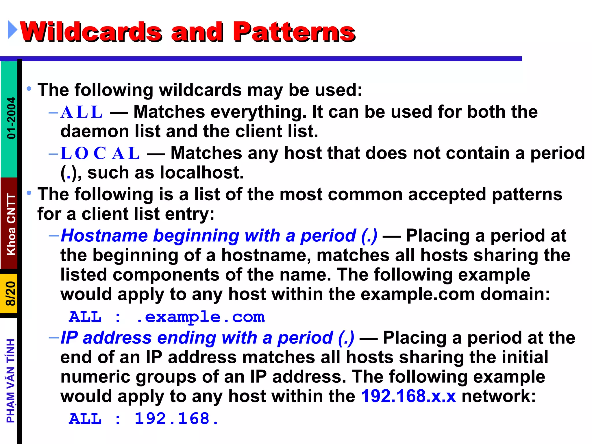 Wildcards and Patterns  The following wildcards may be used:  ALL  — Matches everything. It can be used for both the daemon list and the client list.  LOCAL  — Matches any host that does not contain a period ( . ), such as localhost.  The following is a list of the most common accepted patterns for a client list entry:  Hostname beginning with a period (.)  — Placing a period at the beginning of a hostname, matches all hosts sharing the listed components of the name. The following example would apply to any host within the example.com domain:  ALL : .example.com IP address ending with a period (.)  — Placing a period at the end of an IP address matches all hosts sharing the initial numeric groups of an IP address. The following example would apply to any host within the  192.168.x.x  network:  ALL : 192.168. 