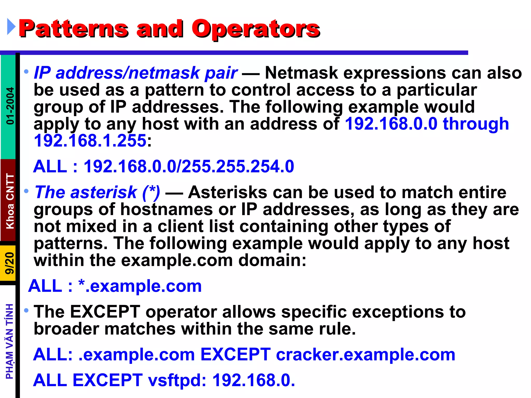 Patterns and Operators IP address/netmask pair  — Netmask expressions can also be used as a pattern to control access to a particular group of IP addresses. The following example would apply to any host with an address of  192.168.0.0 through 192.168.1.255 :  ALL : 192.168.0.0/255.255.254.0   The asterisk (*)  — Asterisks can be used to match entire groups of hostnames or IP addresses, as long as they are not mixed in a client list containing other types of patterns. The following example would apply to any host within the example.com domain:  ALL : *.example.com The EXCEPT operator allows specific exceptions to broader matches within the same rule.  ALL: .example.com EXCEPT cracker.example.com  ALL EXCEPT vsftpd: 192.168.0.  