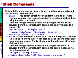 Shell Commands  Option fields allow access rules to launch shell commands through the following two directives:  spawn  — This option directive can perform tasks  to get more information about the requesting client or create special log files using the echo command.  In the following example, clients attempting to access Telnet services from the example.com domain are quietly logged to a special file:  in.telnetd : .example.com \ : spawn /bin/echo `/bin/date` from %h >> /var/log/telnet.log : allow twist  —  This directive is often used to set up traps for intruders (also called "honey pots"). It can also be used to send messages to connecting clients. The twist command must occur at the end of the rule line.  In the following example, clients attempting to access FTP services from the example.com domain are sent a message via the echo command:   vsftpd : .example.com \ : twist /bin/echo "421 Bad hacker, go away!" 