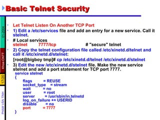 Basic Telnet Security Let Telnet Listen On Another TCP Port 1)   Edit a   /etc/services  file and add an entry for a new service. Call it  stelnet .  # Local services stelnet  7777/tcp   # "secure" telnet 2)   Copy the telnet configuration file called /etc/xinetd.d/telnet and call it /etc/xinetd.d/stelnet :  [root@bigboy tmp]#  cp /etc/xinetd.d/telnet /etc/xinetd.d/stelnet 3)  Edit the new   /etc/xinetd.d/stelnet  file. Make the new service stelnet and add a port statement for TCP port 7777.  service stelnet { flags  = REUSE socket_type  = stream wait  = no user  = root server  = /usr/sbin/in.telnetd log_on_failure += USERID disable  = no port  = 7777 } 