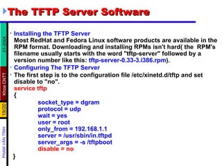 The TFTP Server Software  Installing the TFTP Server Most RedHat and Fedora Linux software products are available in the RPM format. Downloading and installing RPMs isn't hard( the  RPM's filename usually starts with the word "tftp-server" followed by a version number like this:  tftp-server-0.33-3.i386.rpm ). Configuring The TFTP Server   The first step is to the configuration file /etc/xinetd.d/tftp and set disable to "no".  service tftp { socket_type = dgram protocol = udp wait = yes user = root only_from = 192.168.1.1 server = /usr/sbin/in.tftpd server_args = -s /tftpboot disable = no  } 
