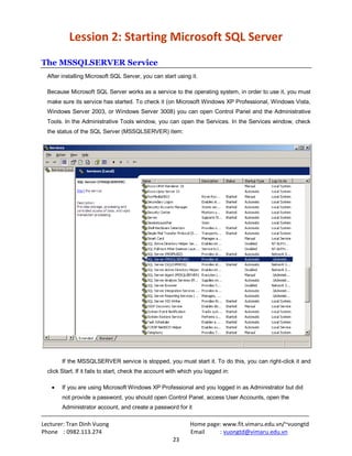 Lecturer: Tran Dinh Vuong Home page: www.fit.vimaru.edu.vn/~vuongtd
Phone : 0982.113.274 Email : vuongtd@vimaru.edu.vn
23
Lession 2: Starting Microsoft SQL Server
The MSSQLSERVER Service
After installing Microsoft SQL Server, you can start using it.
Because Microsoft SQL Server works as a service to the operating system, in order to use it, you must
make sure its service has started. To check it (on Microsoft Windows XP Professional, Windows Vista,
Windows Server 2003, or Windows Server 3008) you can open Control Panel and the Administrative
Tools. In the Administrative Tools window, you can open the Services. In the Services window, check
the status of the SQL Server (MSSQLSERVER) item:
If the MSSQLSERVER service is stopped, you must start it. To do this, you can right-click it and
click Start. If it fails to start, check the account with which you logged in:
If you are using Microsoft Windows XP Professional and you logged in as Administrator but did
not provide a password, you should open Control Panel, access User Accounts, open the
Administrator account, and create a password for it
 