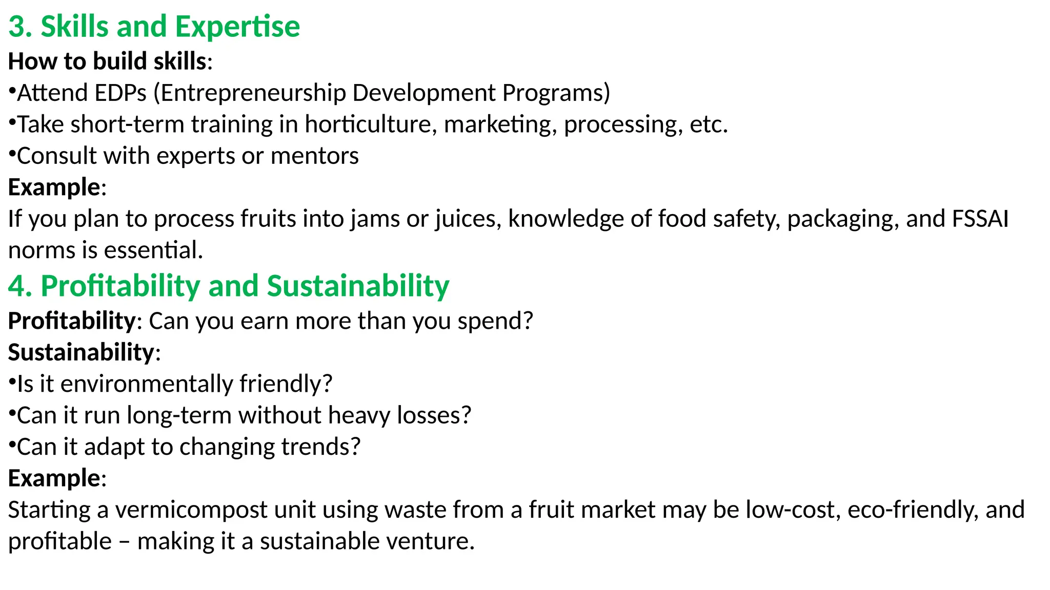 3. Skills and Expertise
How to build skills:
•Attend EDPs (Entrepreneurship Development Programs)
•Take short-term training in horticulture, marketing, processing, etc.
•Consult with experts or mentors
Example:
If you plan to process fruits into jams or juices, knowledge of food safety, packaging, and FSSAI
norms is essential.
4. Profitability and Sustainability
Profitability: Can you earn more than you spend?
Sustainability:
•Is it environmentally friendly?
•Can it run long-term without heavy losses?
•Can it adapt to changing trends?
Example:
Starting a vermicompost unit using waste from a fruit market may be low-cost, eco-friendly, and
profitable – making it a sustainable venture.
 