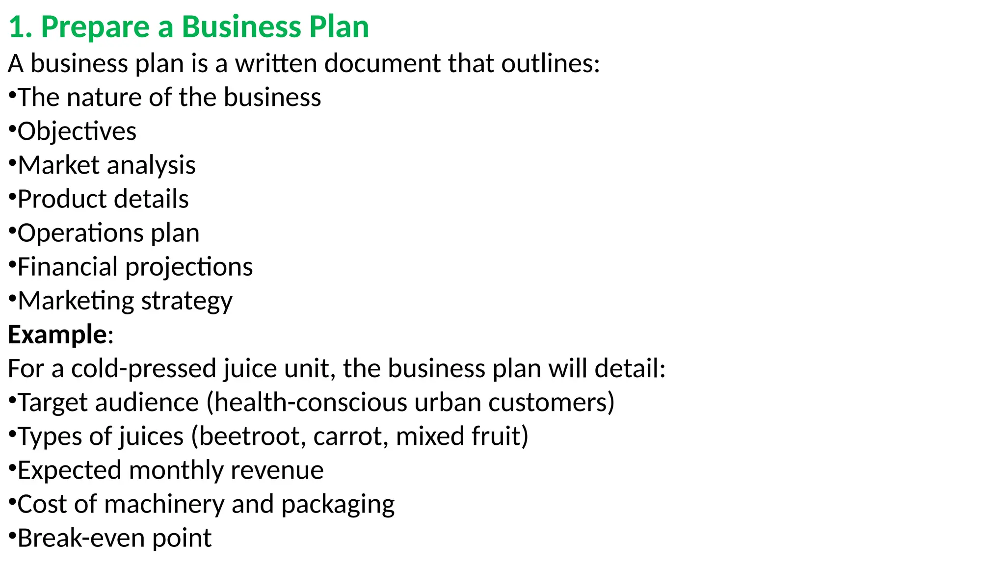 1. Prepare a Business Plan
A business plan is a written document that outlines:
•The nature of the business
•Objectives
•Market analysis
•Product details
•Operations plan
•Financial projections
•Marketing strategy
Example:
For a cold-pressed juice unit, the business plan will detail:
•Target audience (health-conscious urban customers)
•Types of juices (beetroot, carrot, mixed fruit)
•Expected monthly revenue
•Cost of machinery and packaging
•Break-even point
 