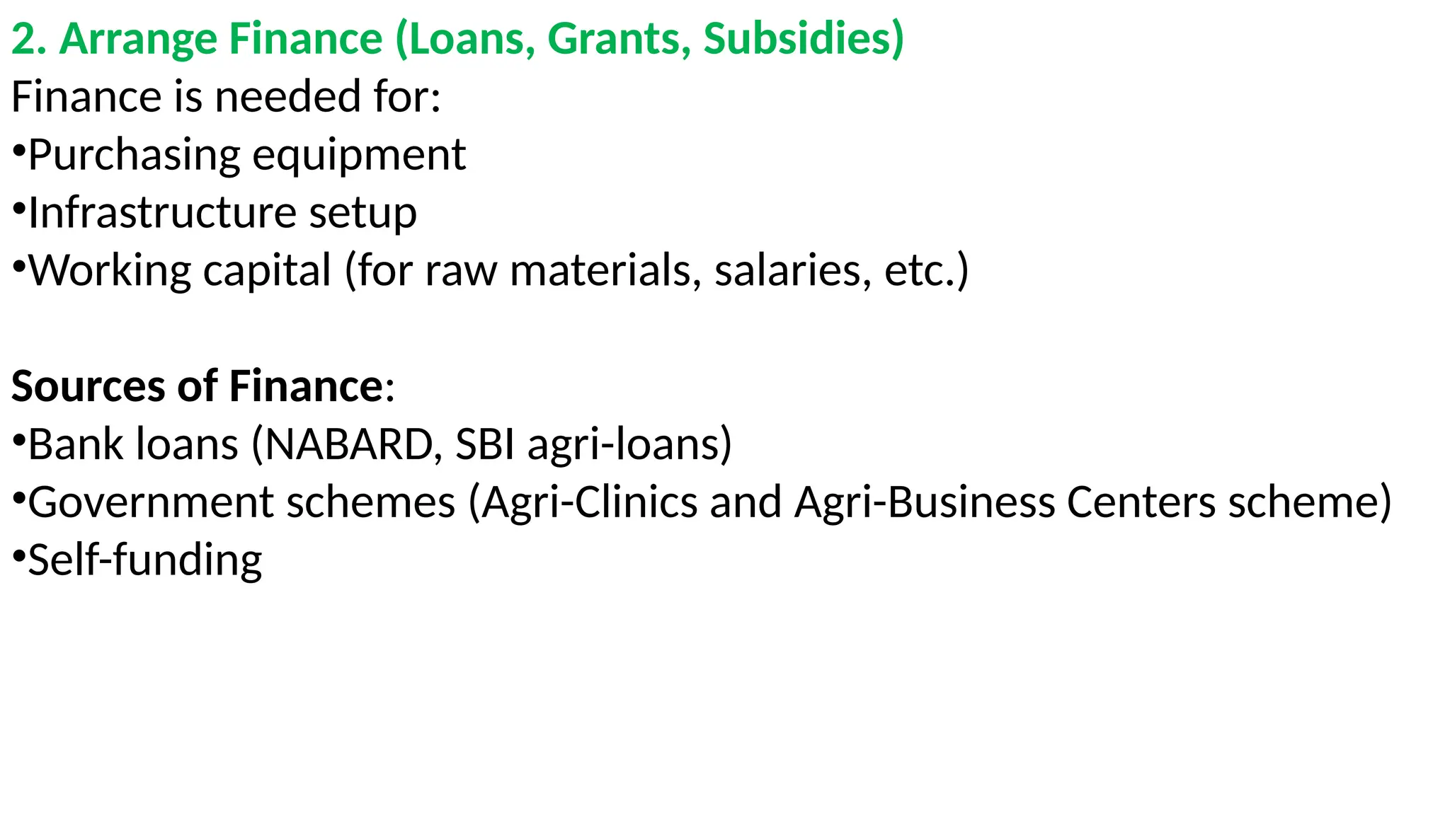 2. Arrange Finance (Loans, Grants, Subsidies)
Finance is needed for:
•Purchasing equipment
•Infrastructure setup
•Working capital (for raw materials, salaries, etc.)
Sources of Finance:
•Bank loans (NABARD, SBI agri-loans)
•Government schemes (Agri-Clinics and Agri-Business Centers scheme)
•Self-funding
 
