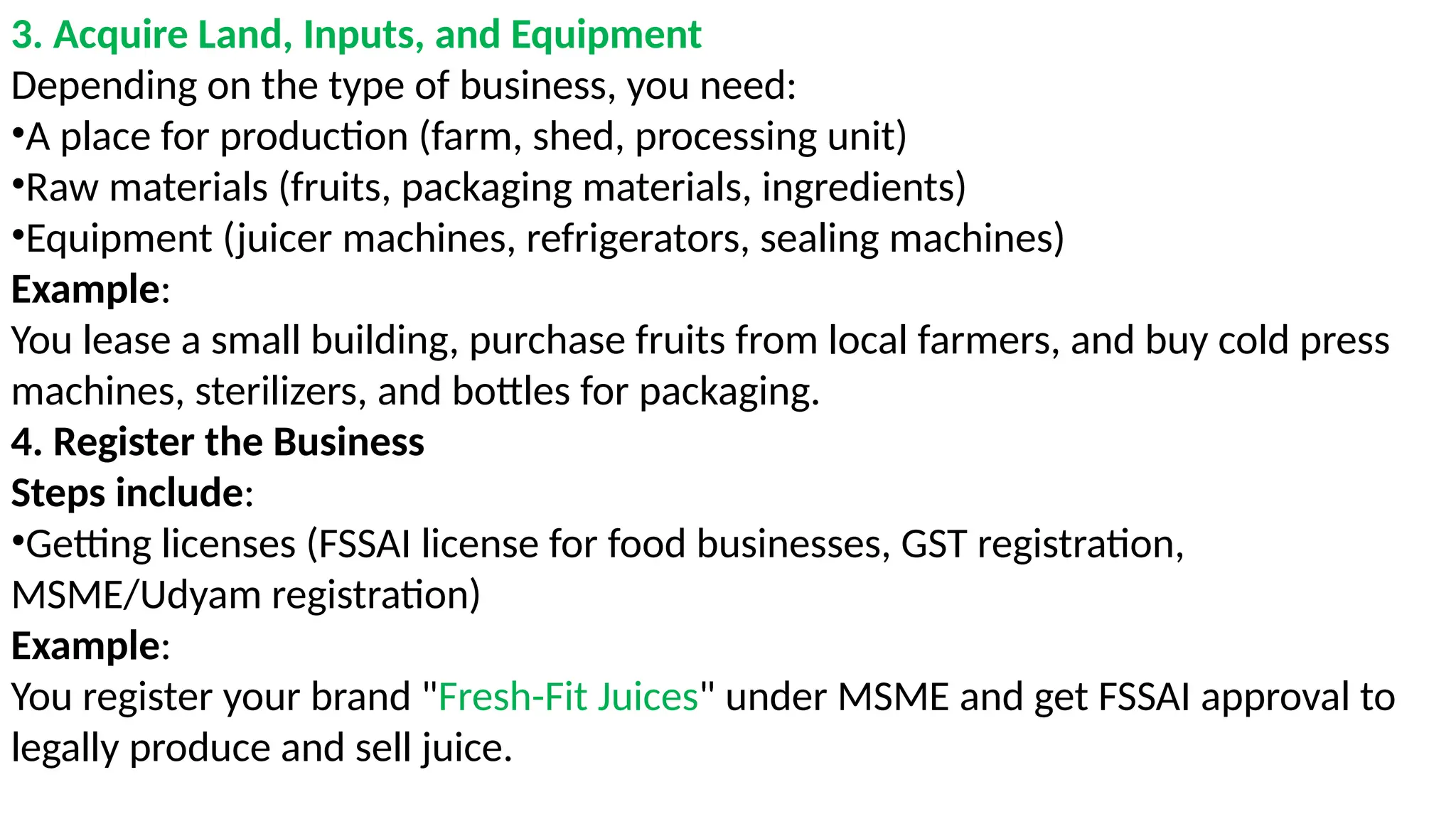 3. Acquire Land, Inputs, and Equipment
Depending on the type of business, you need:
•A place for production (farm, shed, processing unit)
•Raw materials (fruits, packaging materials, ingredients)
•Equipment (juicer machines, refrigerators, sealing machines)
Example:
You lease a small building, purchase fruits from local farmers, and buy cold press
machines, sterilizers, and bottles for packaging.
4. Register the Business
Steps include:
•Getting licenses (FSSAI license for food businesses, GST registration,
MSME/Udyam registration)
Example:
You register your brand "Fresh-Fit Juices" under MSME and get FSSAI approval to
legally produce and sell juice.
 