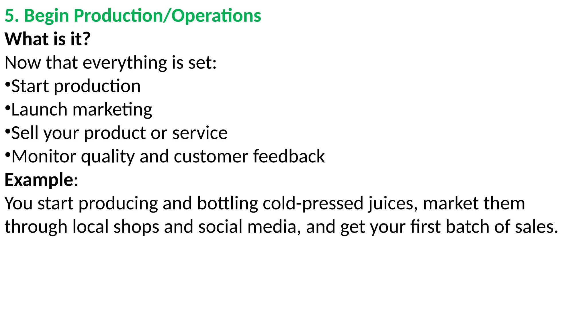 5. Begin Production/Operations
What is it?
Now that everything is set:
•Start production
•Launch marketing
•Sell your product or service
•Monitor quality and customer feedback
Example:
You start producing and bottling cold-pressed juices, market them
through local shops and social media, and get your first batch of sales.
 
