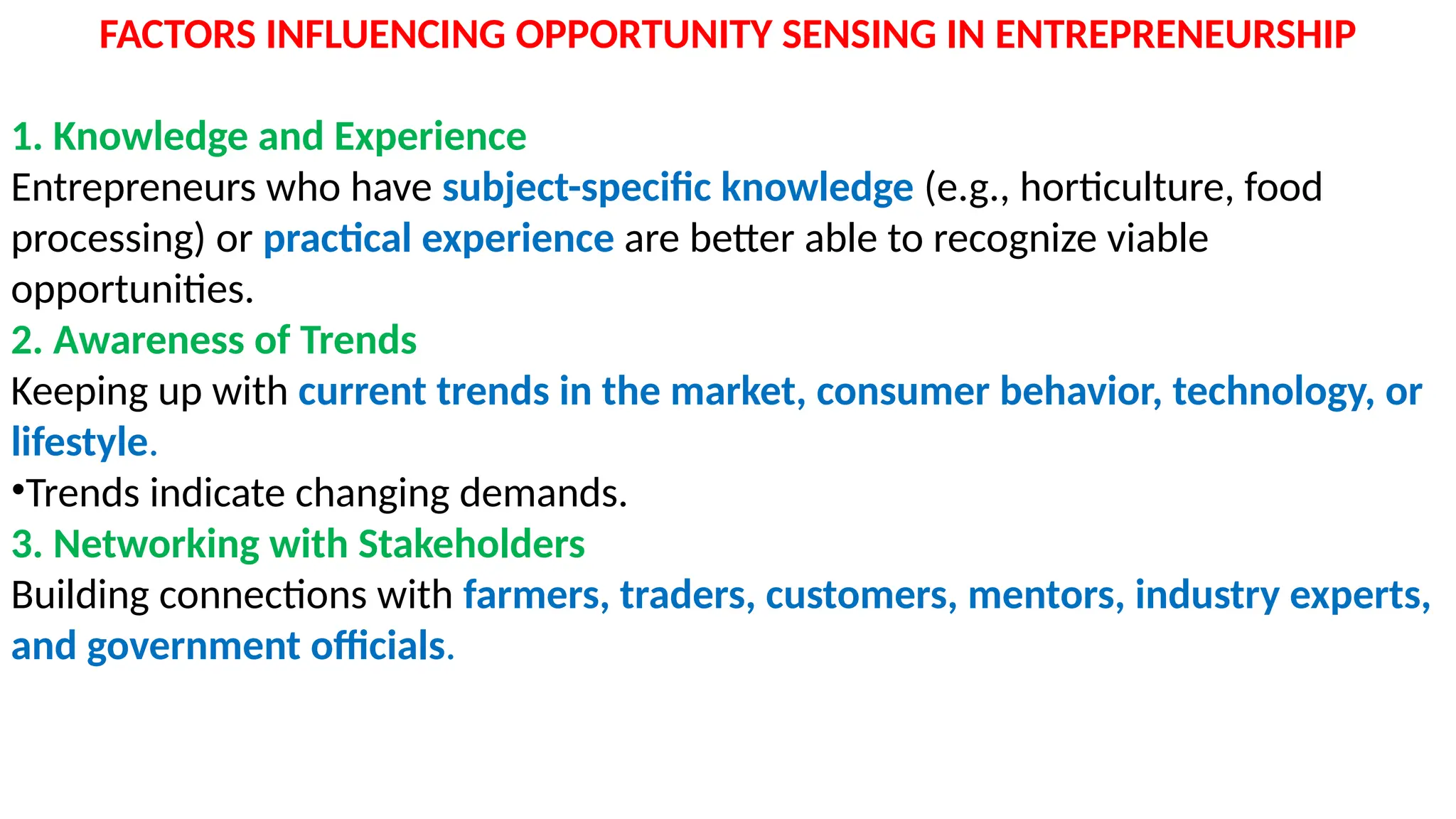 FACTORS INFLUENCING OPPORTUNITY SENSING IN ENTREPRENEURSHIP
1. Knowledge and Experience
Entrepreneurs who have subject-specific knowledge (e.g., horticulture, food
processing) or practical experience are better able to recognize viable
opportunities.
2. Awareness of Trends
Keeping up with current trends in the market, consumer behavior, technology, or
lifestyle.
•Trends indicate changing demands.
3. Networking with Stakeholders
Building connections with farmers, traders, customers, mentors, industry experts,
and government officials.
 