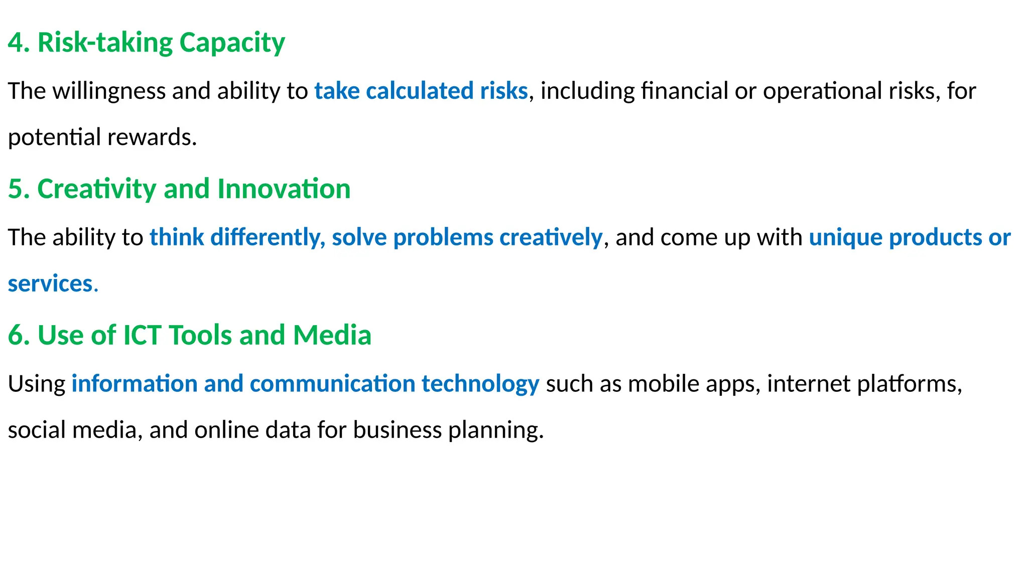 4. Risk-taking Capacity
The willingness and ability to take calculated risks, including financial or operational risks, for
potential rewards.
5. Creativity and Innovation
The ability to think differently, solve problems creatively, and come up with unique products or
services.
6. Use of ICT Tools and Media
Using information and communication technology such as mobile apps, internet platforms,
social media, and online data for business planning.
 