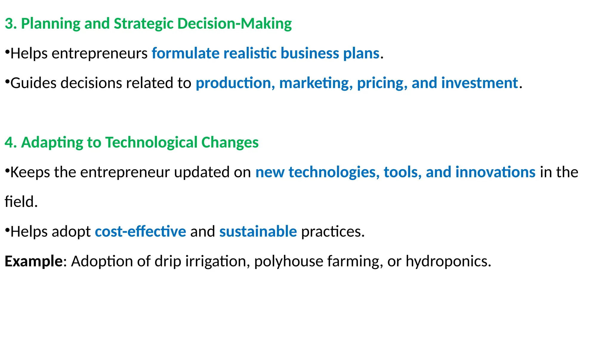 3. Planning and Strategic Decision-Making
•Helps entrepreneurs formulate realistic business plans.
•Guides decisions related to production, marketing, pricing, and investment.
4. Adapting to Technological Changes
•Keeps the entrepreneur updated on new technologies, tools, and innovations in the
field.
•Helps adopt cost-effective and sustainable practices.
Example: Adoption of drip irrigation, polyhouse farming, or hydroponics.
 