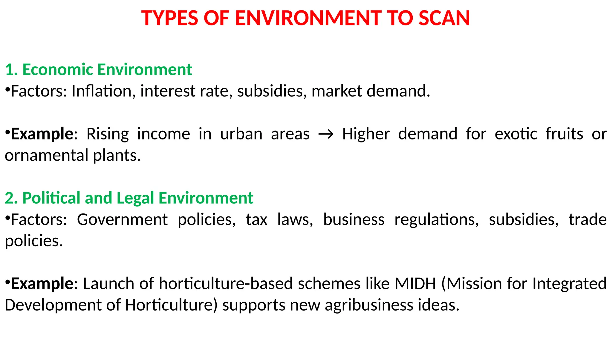 TYPES OF ENVIRONMENT TO SCAN
1. Economic Environment
•Factors: Inflation, interest rate, subsidies, market demand.
•Example: Rising income in urban areas → Higher demand for exotic fruits or
ornamental plants.
2. Political and Legal Environment
•Factors: Government policies, tax laws, business regulations, subsidies, trade
policies.
•Example: Launch of horticulture-based schemes like MIDH (Mission for Integrated
Development of Horticulture) supports new agribusiness ideas.
 