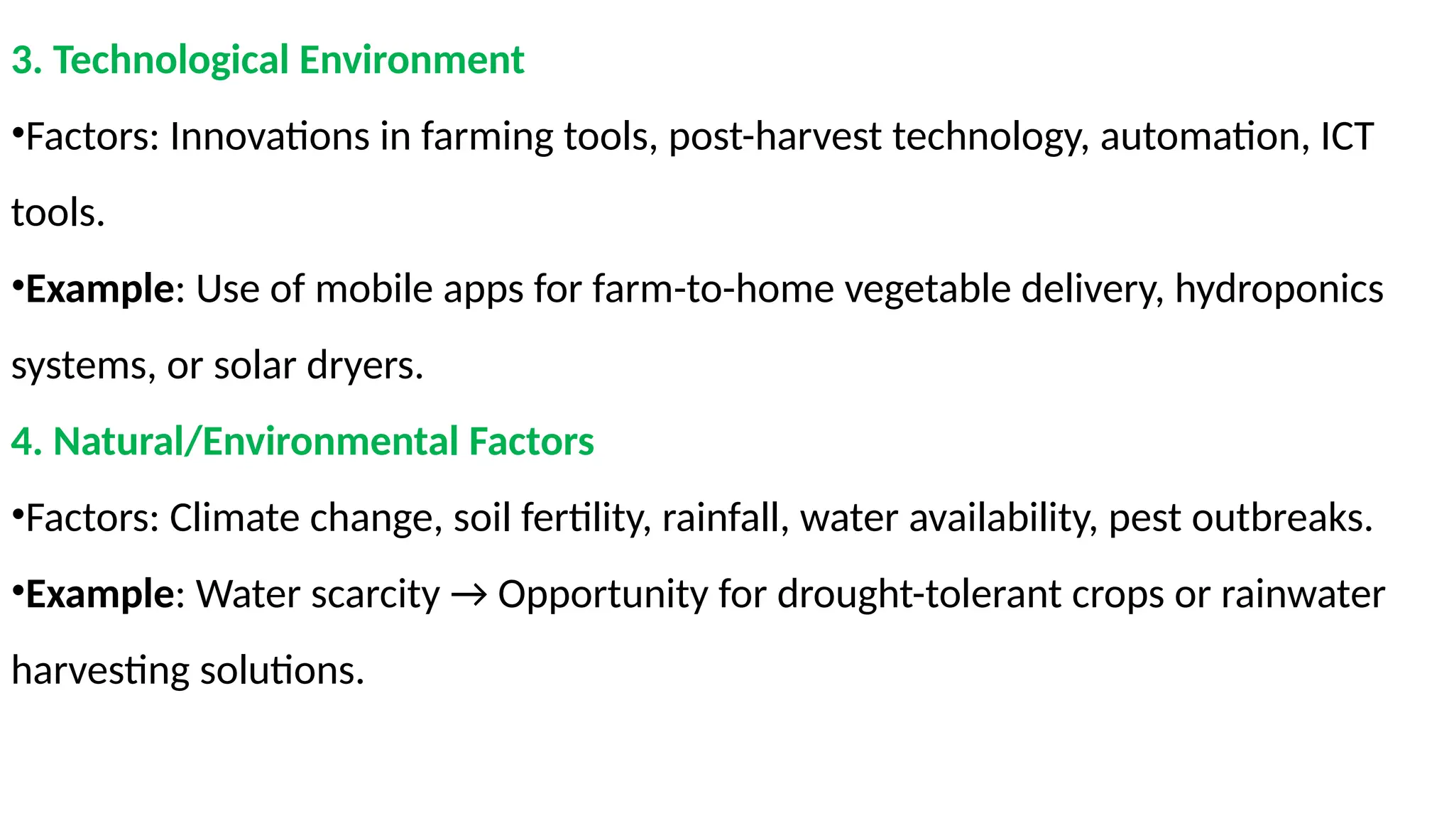 3. Technological Environment
•Factors: Innovations in farming tools, post-harvest technology, automation, ICT
tools.
•Example: Use of mobile apps for farm-to-home vegetable delivery, hydroponics
systems, or solar dryers.
4. Natural/Environmental Factors
•Factors: Climate change, soil fertility, rainfall, water availability, pest outbreaks.
•Example: Water scarcity → Opportunity for drought-tolerant crops or rainwater
harvesting solutions.
 