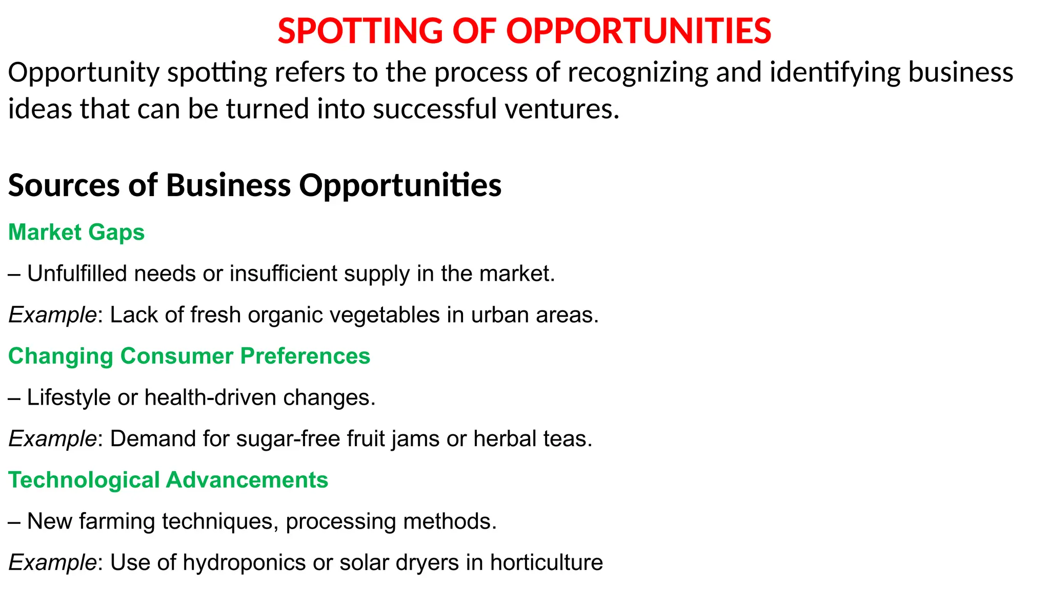 SPOTTING OF OPPORTUNITIES
Opportunity spotting refers to the process of recognizing and identifying business
ideas that can be turned into successful ventures.
Sources of Business Opportunities
Market Gaps
– Unfulfilled needs or insufficient supply in the market.
Example: Lack of fresh organic vegetables in urban areas.
Changing Consumer Preferences
– Lifestyle or health-driven changes.
Example: Demand for sugar-free fruit jams or herbal teas.
Technological Advancements
– New farming techniques, processing methods.
Example: Use of hydroponics or solar dryers in horticulture
 