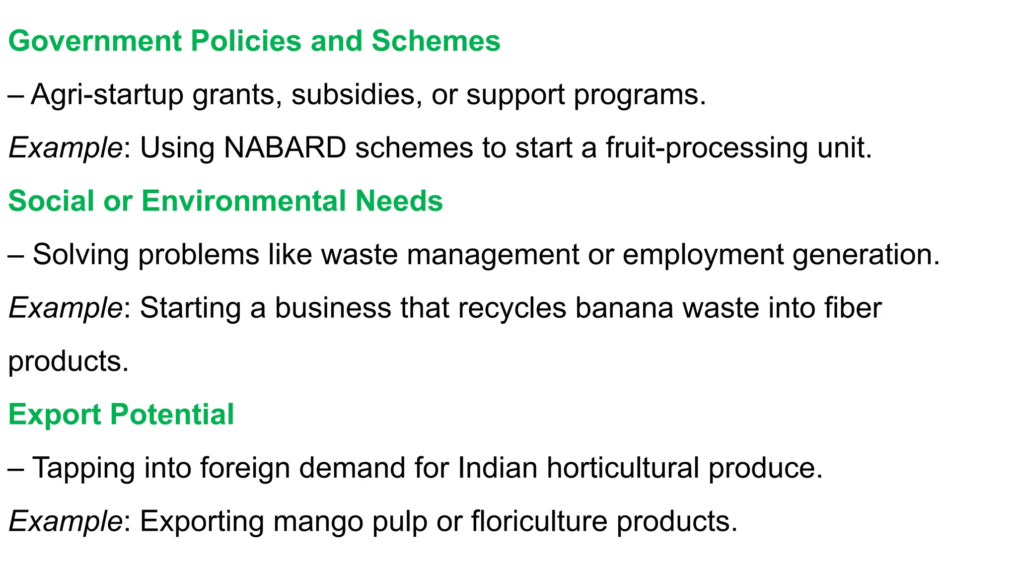 Government Policies and Schemes
– Agri-startup grants, subsidies, or support programs.
Example: Using NABARD schemes to start a fruit-processing unit.
Social or Environmental Needs
– Solving problems like waste management or employment generation.
Example: Starting a business that recycles banana waste into fiber
products.
Export Potential
– Tapping into foreign demand for Indian horticultural produce.
Example: Exporting mango pulp or floriculture products.
 