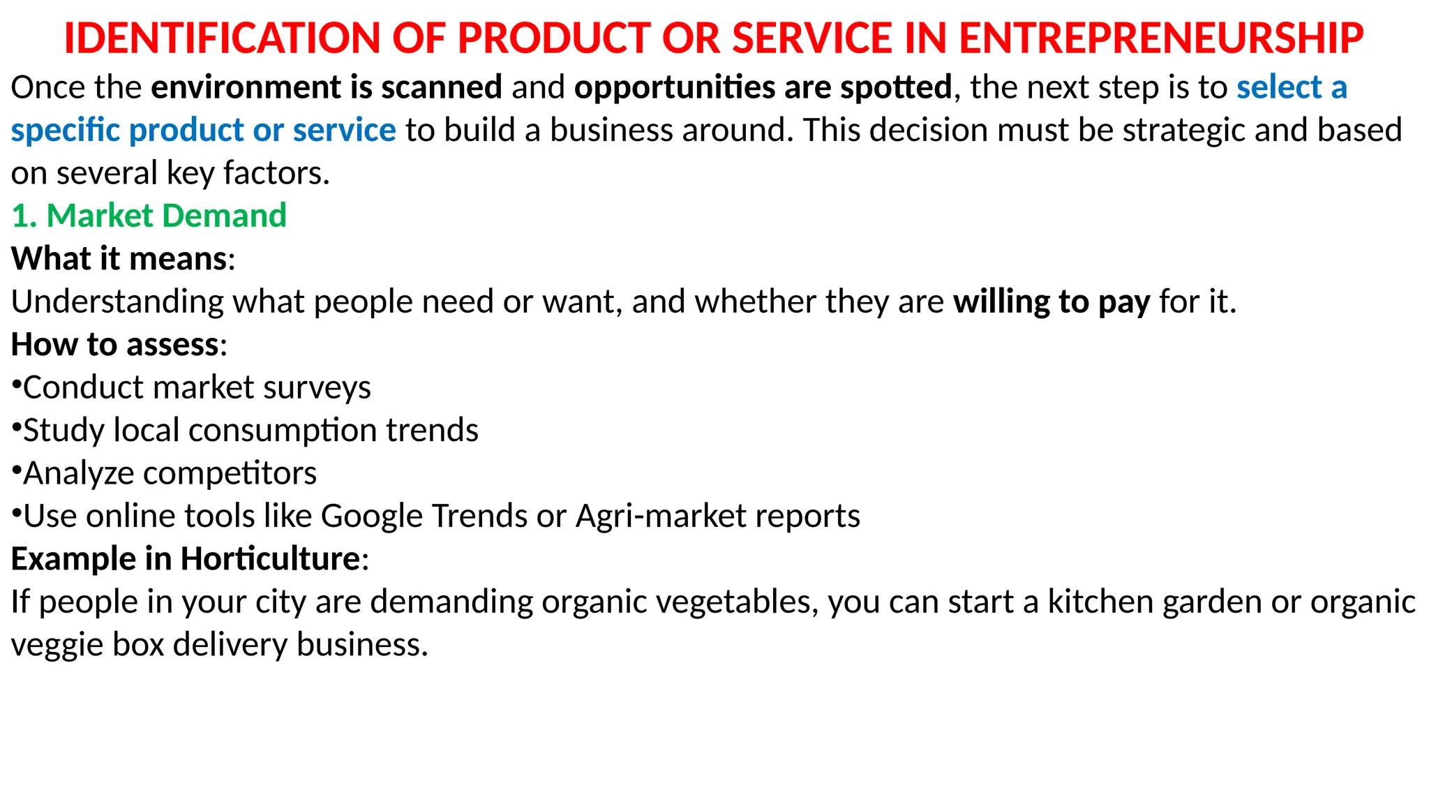IDENTIFICATION OF PRODUCT OR SERVICE IN ENTREPRENEURSHIP
Once the environment is scanned and opportunities are spotted, the next step is to select a
specific product or service to build a business around. This decision must be strategic and based
on several key factors.
1. Market Demand
What it means:
Understanding what people need or want, and whether they are willing to pay for it.
How to assess:
•Conduct market surveys
•Study local consumption trends
•Analyze competitors
•Use online tools like Google Trends or Agri-market reports
Example in Horticulture:
If people in your city are demanding organic vegetables, you can start a kitchen garden or organic
veggie box delivery business.
 