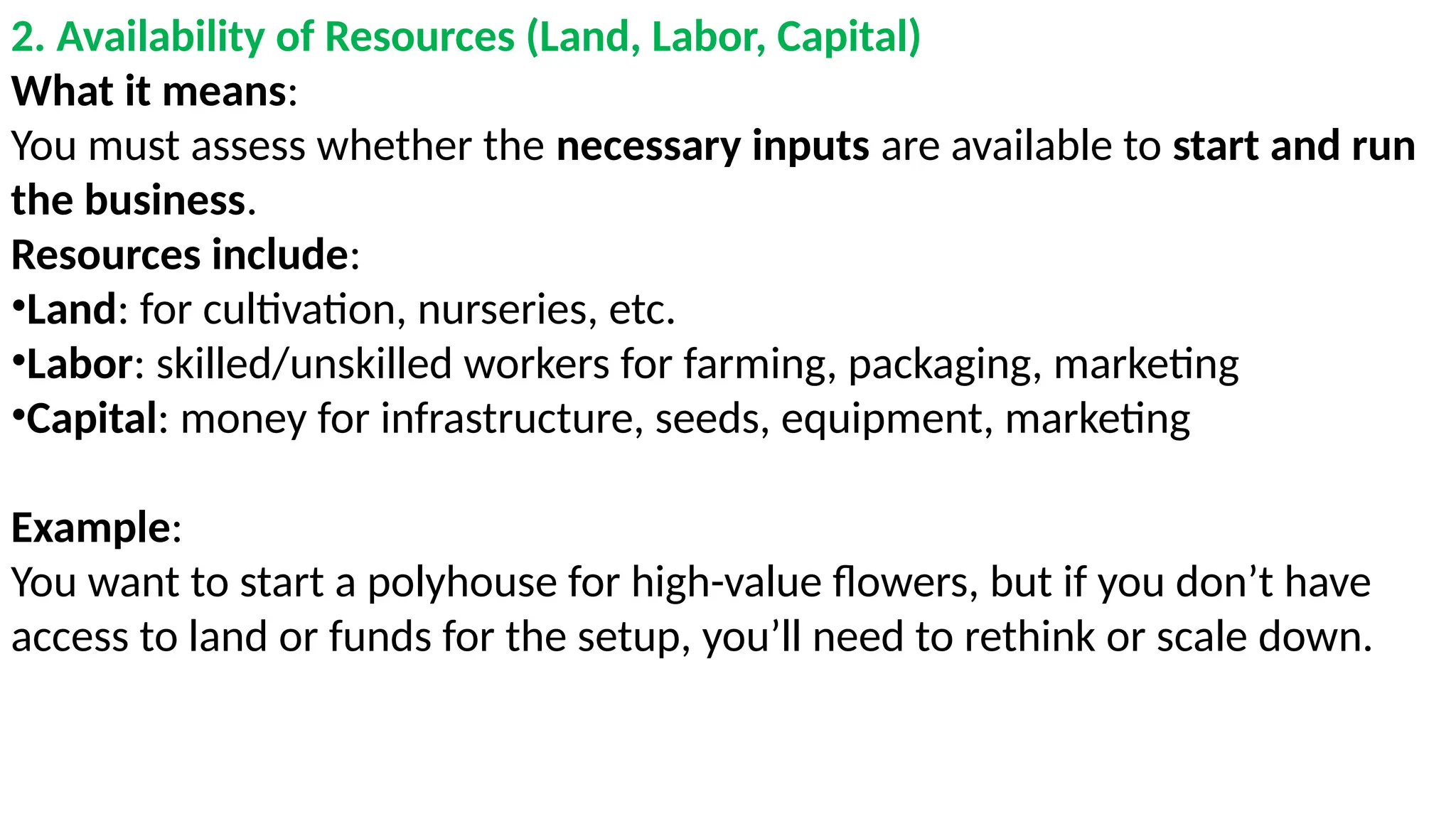 2. Availability of Resources (Land, Labor, Capital)
What it means:
You must assess whether the necessary inputs are available to start and run
the business.
Resources include:
•Land: for cultivation, nurseries, etc.
•Labor: skilled/unskilled workers for farming, packaging, marketing
•Capital: money for infrastructure, seeds, equipment, marketing
Example:
You want to start a polyhouse for high-value flowers, but if you don’t have
access to land or funds for the setup, you’ll need to rethink or scale down.
 