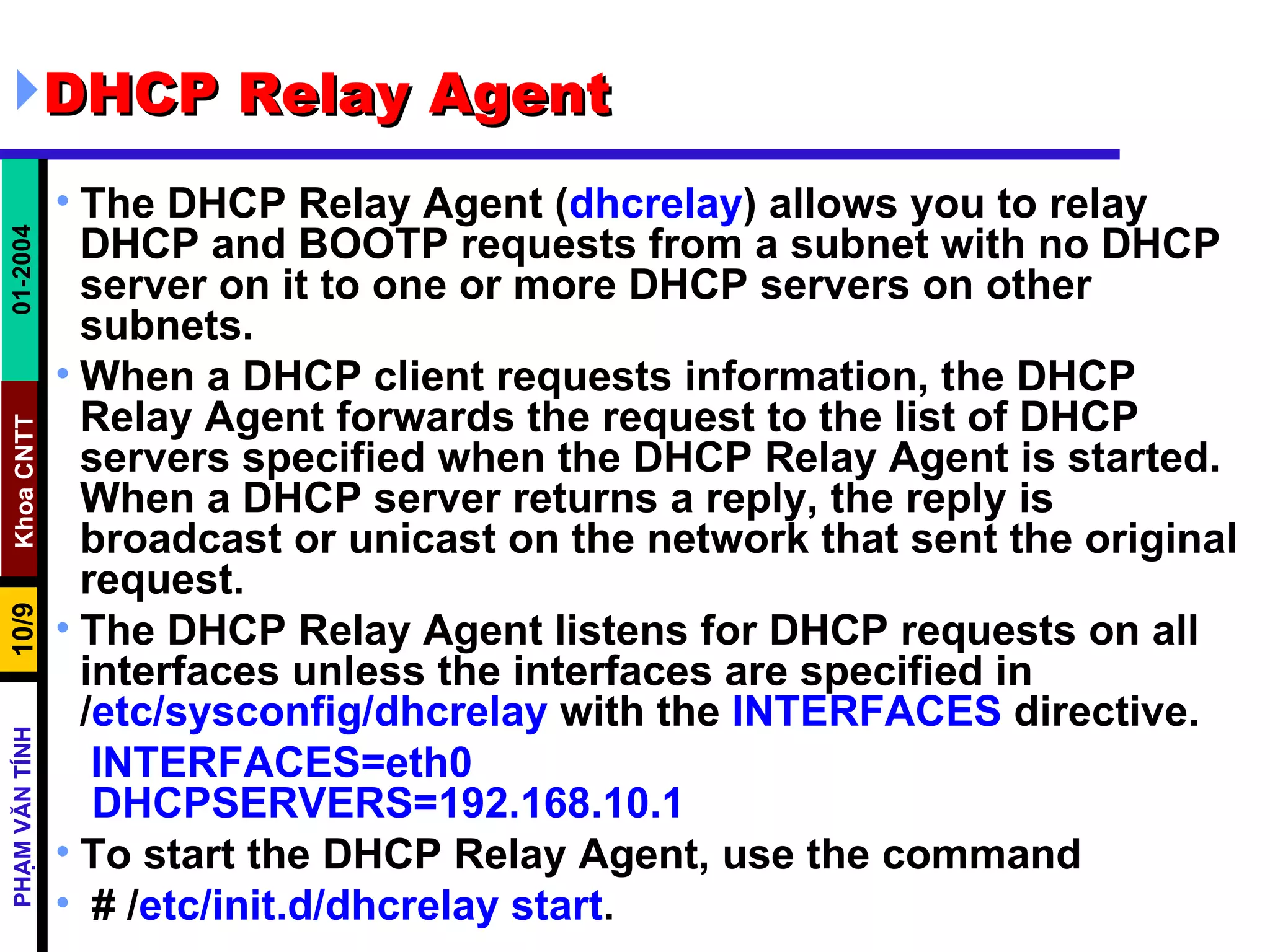 DHCP Relay Agent  The DHCP Relay Agent ( dhcrelay ) allows you to relay DHCP and BOOTP requests from a subnet with no DHCP server on it to one or more DHCP servers on other subnets.  When a DHCP client requests information, the DHCP Relay Agent forwards the request to the list of DHCP servers specified when the DHCP Relay Agent is started. When a DHCP server returns a reply, the reply is broadcast or unicast on the network that sent the original request.  The DHCP Relay Agent listens for DHCP requests on all interfaces unless the interfaces are specified in / etc/sysconfig/dhcrelay  with the  INTERFACES  directive.  INTERFACES=eth0  DHCPSERVERS=192.168.10.1 To start the DHCP Relay Agent, use the command # / etc/init.d/ dhcrelay   start .  