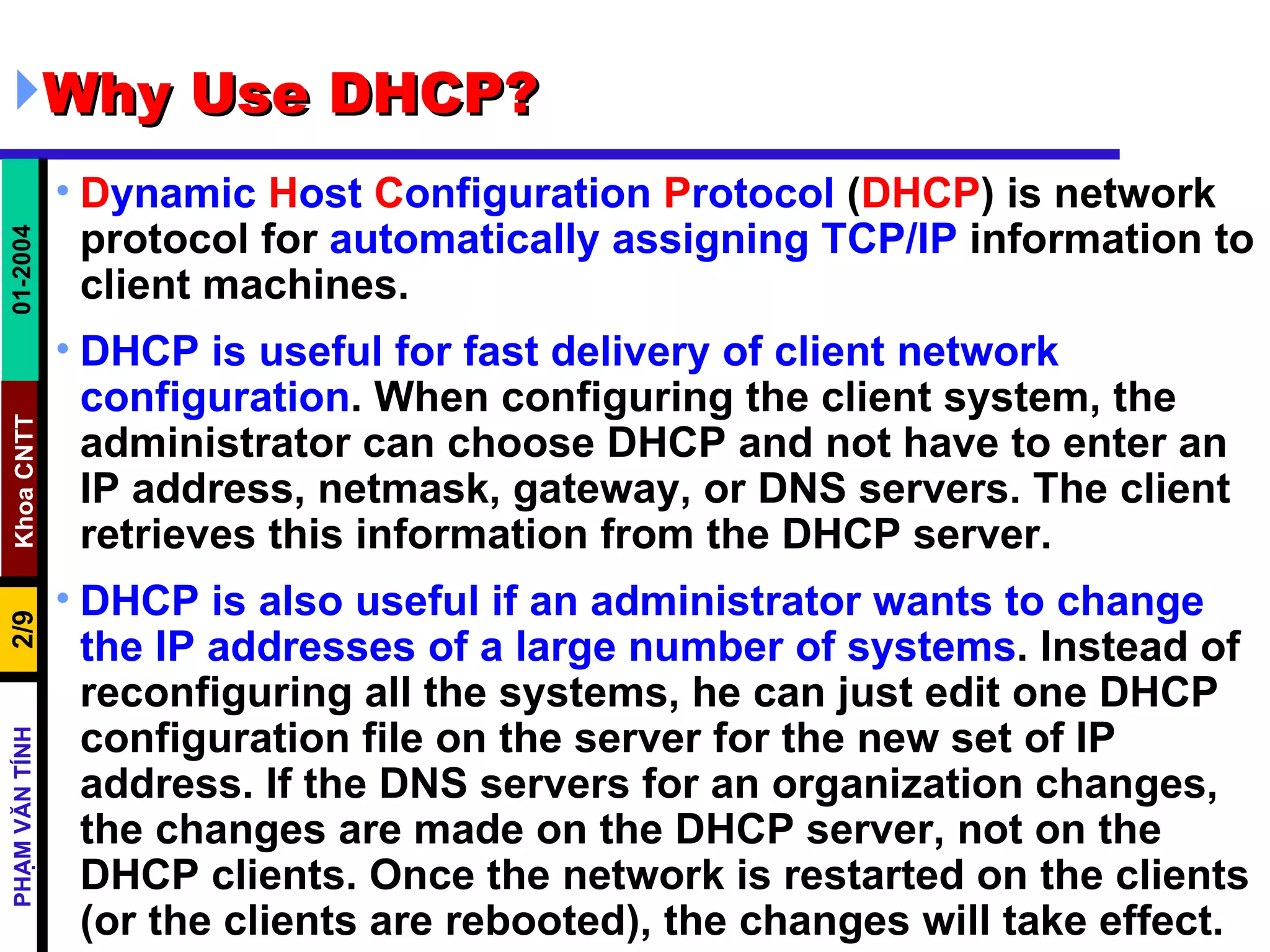 Why Use DHCP?  D ynamic  H ost  C onfiguration  P rotocol  ( DHCP ) is network protocol for  automatically assigning TCP/IP  information to client machines.  DHCP is useful for fast delivery of client network configuration . When configuring the client system, the administrator can choose DHCP and not have to enter an IP address, netmask, gateway, or DNS servers. The client retrieves this information from the DHCP server.  DHCP is also useful if an administrator wants to change the IP addresses of a large number of systems . Instead of reconfiguring all the systems, he can just edit one DHCP configuration file on the server for the new set of IP address. If the DNS servers for an organization changes, the changes are made on the DHCP server, not on the DHCP clients. Once the network is restarted on the clients (or the clients are rebooted), the changes will take effect.  