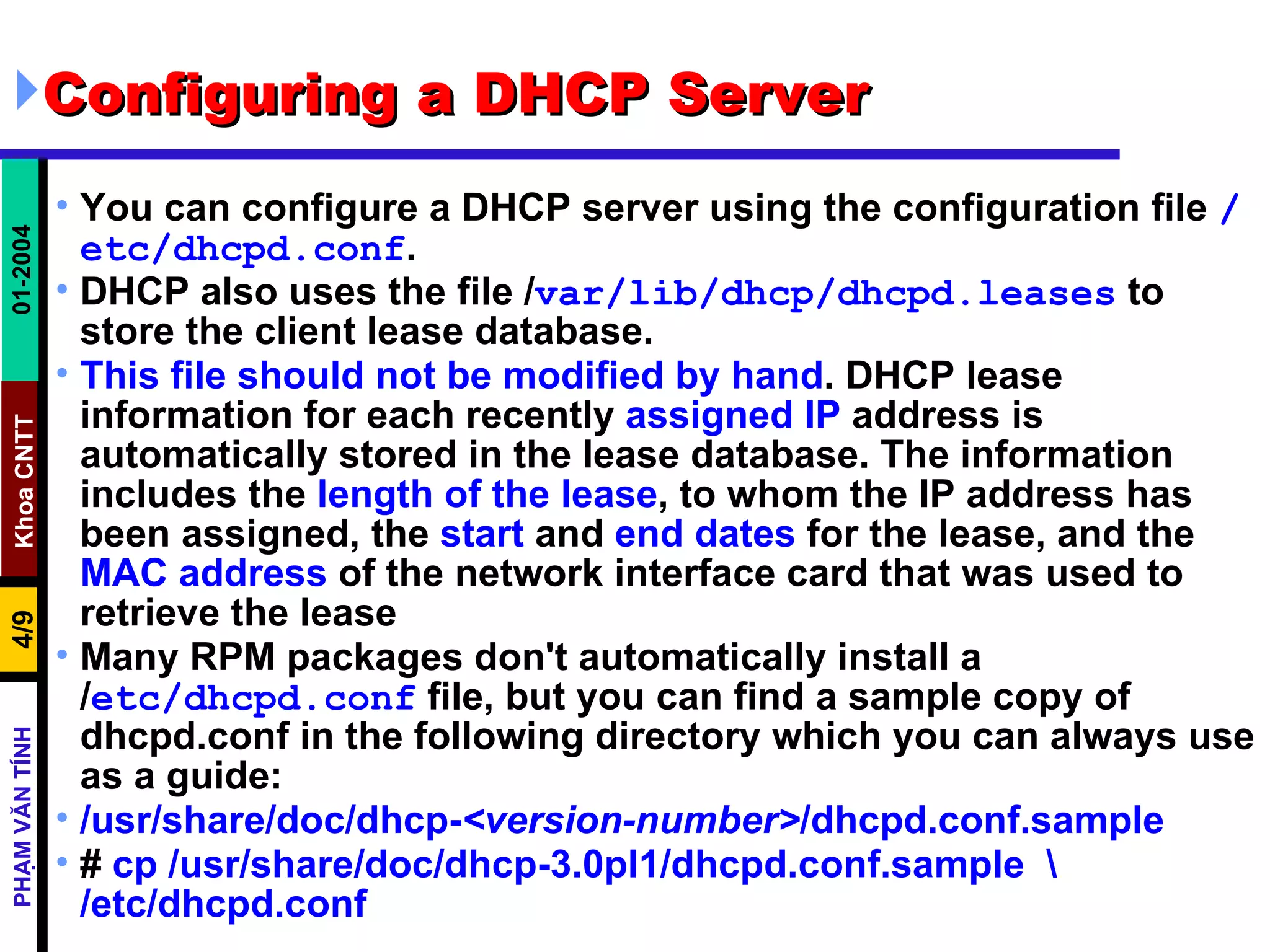Configuring a DHCP Server  You can configure a DHCP server using the configuration file  /etc/dhcpd.conf .  DHCP also uses the file / var/lib/dhcp/dhcpd.leases  to store the client lease database. This file should not be modified by hand . DHCP lease information for each recently  assigned IP  address is automatically stored in the lease database. The information includes the  length   of   the   lease , to whom the IP address has been assigned, the  start  and  end   dates  for the lease, and the  MAC   address  of the network interface card that was used to retrieve the lease  Many RPM packages don't automatically install a / etc/dhcpd.conf  file, but you can find a sample copy of dhcpd.conf in the following directory which you can always use as a guide: /usr/share/doc/dhcp- <version-number> /dhcpd.conf.sample   #  cp /usr/share/doc/dhcp-3.0pl1/dhcpd.conf.sample  \ /etc/dhcpd.conf 