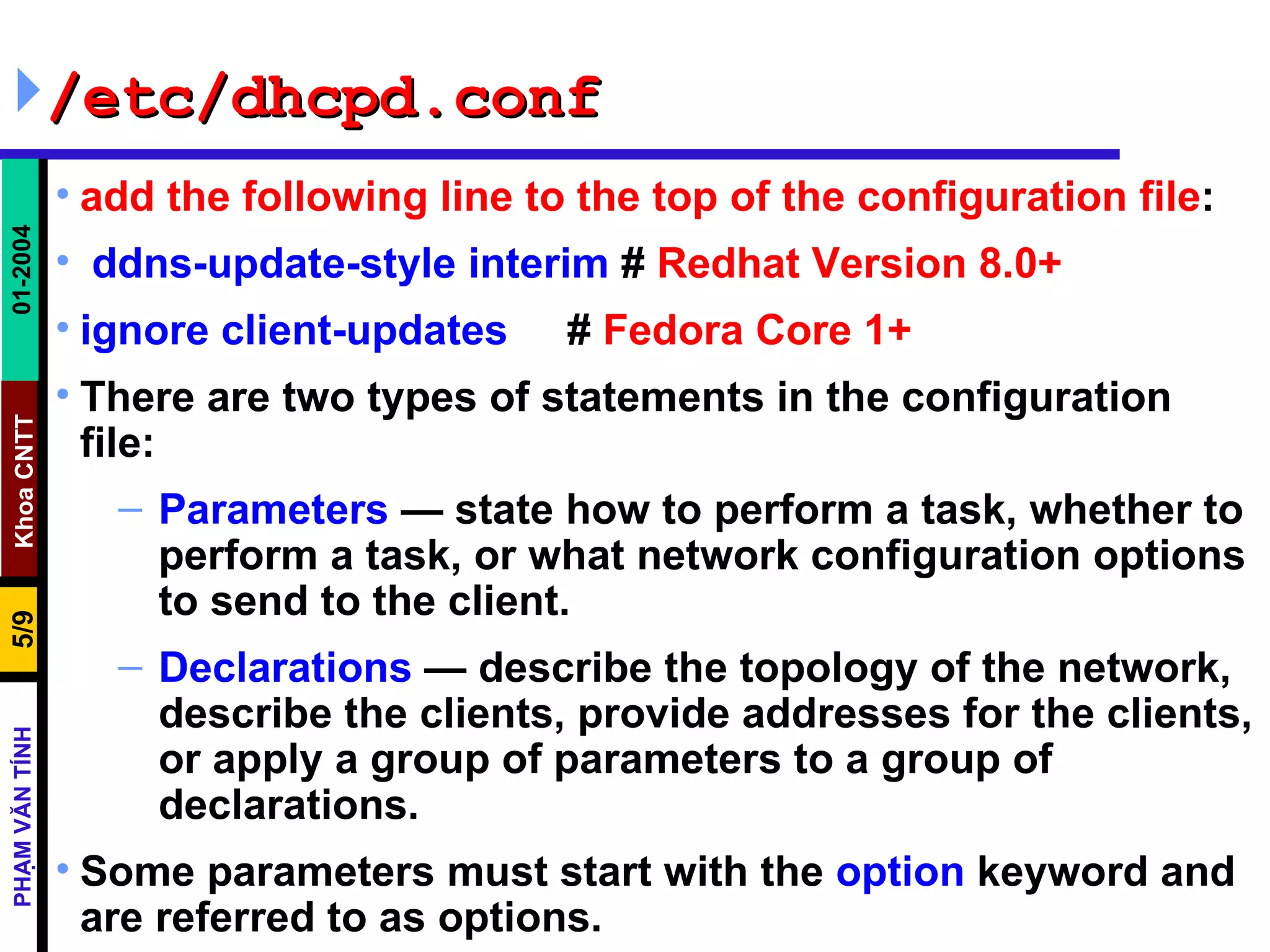 /etc/dhcpd.conf add the following line to the top of the configuration file : ddns-update-style interim  #  Redhat Version 8.0+ ignore client-updates      #  Fedora Core 1+ There are two types of statements in the configuration file:  Parameters  — state how to perform a task, whether to perform a task, or what network configuration options to send to the client. Declarations  — describe the topology of the network, describe the clients, provide addresses for the clients, or apply a group of parameters to a group of declarations. Some parameters must start with the  option  keyword and are referred to as options. 