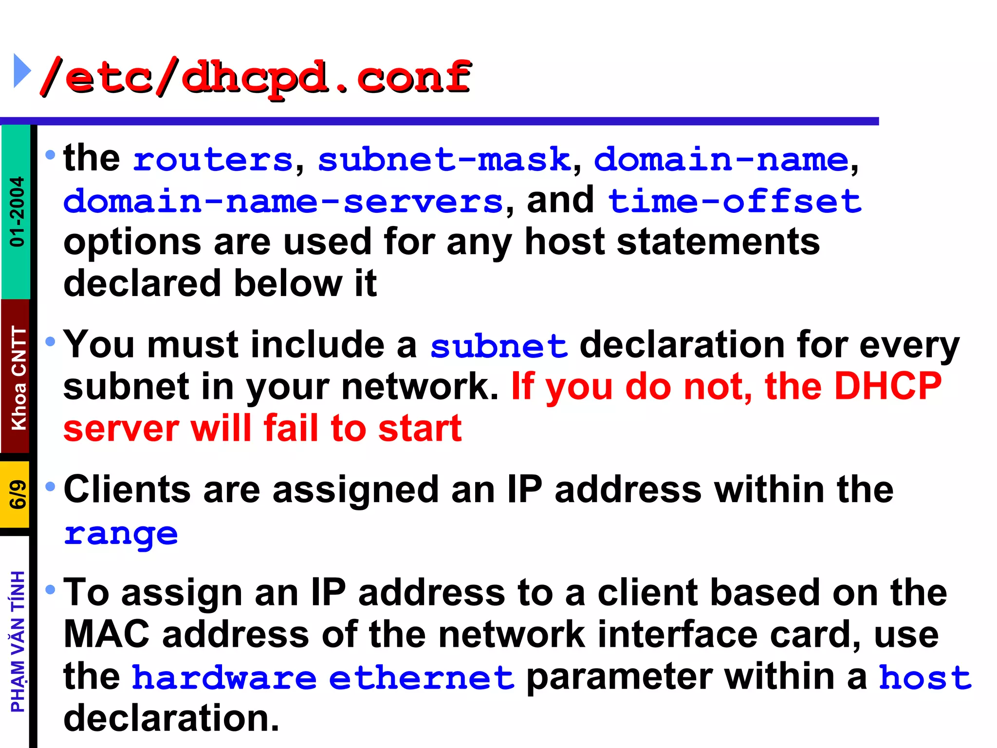/etc/dhcpd.conf the  routers ,  subnet-mask ,  domain-name ,  domain-name-servers , and  time-offset  options are used for any host statements declared below it  You must include a  subnet  declaration for every subnet in your network.  If you do not, the DHCP server will fail to start   Clients are assigned an IP address within the  range   To assign an IP address to a client based on the MAC address of the network interface card, use the  hardware   ethernet  parameter within a  host  declaration. 