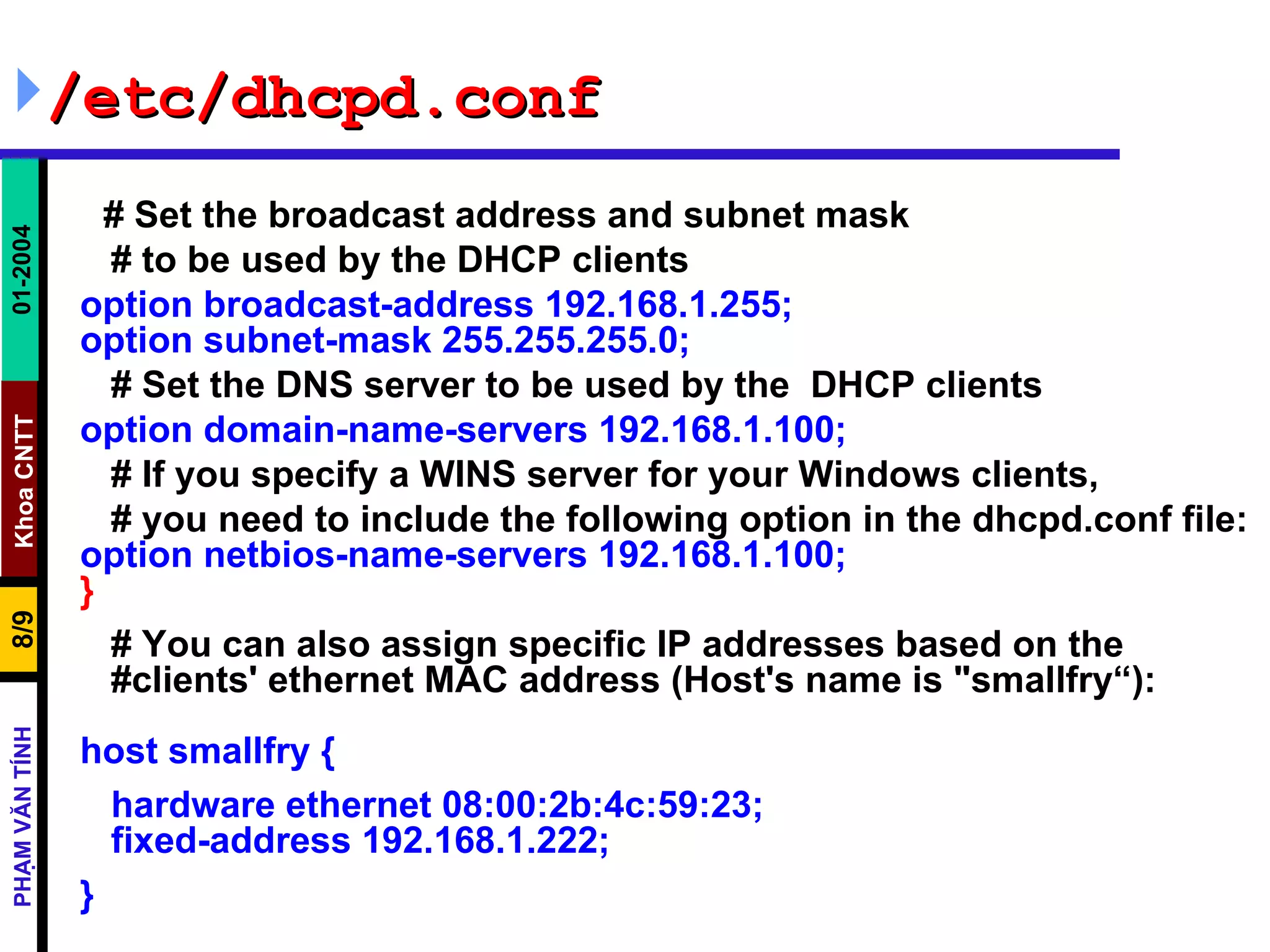 /etc/dhcpd.conf # Set the broadcast address and subnet mask # to be used by the DHCP clients option broadcast-address 192.168.1.255; option subnet-mask 255.255.255.0; # Set the DNS server to be used by the  DHCP clients option domain-name-servers 192.168.1.100; # If you specify a WINS server for your Windows clients, # you need to include the following option in the dhcpd.conf file: option netbios-name-servers 192.168.1.100; } # You can also assign specific IP addresses based on the    #clients' ethernet MAC address (Host's name is &quot;smallfry“): host smallfry { hardware ethernet 08:00:2b:4c:59:23;   fixed-address 192.168.1.222; } 