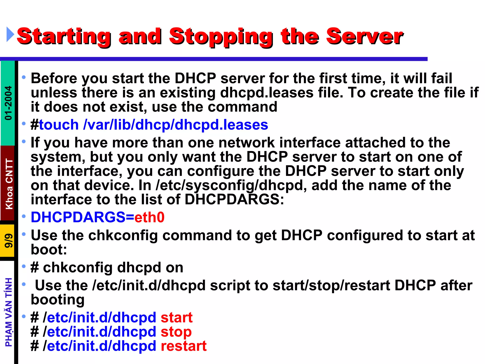 Starting and Stopping the Server  Before you start the DHCP server for the first time, it will fail unless there is an existing dhcpd.leases file. To create the file if it does not exist, use the command  # touch /var/lib/dhcp/dhcpd.leases  If you have more than one network interface attached to the system, but you only want the DHCP server to start on one of the interface, you can configure the DHCP server to start only on that device. In /etc/sysconfig/dhcpd, add the name of the interface to the list of DHCPDARGS:  DHCPDARGS= eth0 Use the chkconfig command to get DHCP configured to start at boot: # chkconfig dhcpd on  Use the /etc/init.d/dhcpd script to start/stop/restart DHCP after booting  # / etc/init.d/dhcpd   start # / etc/init.d/dhcpd   stop # / etc/init.d/dhcpd   restart 