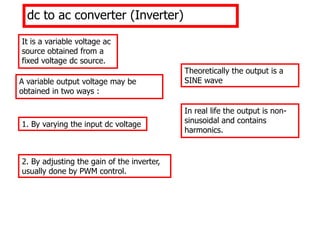 A variable output voltage may be
obtained in two ways :
1. By varying the input dc voltage
2. By adjusting the gain of the inverter,
usually done by PWM control.
dc to ac converter (Inverter)
It is a variable voltage ac
source obtained from a
fixed voltage dc source.
Theoretically the output is a
SINE wave.
In real life the output is non-
sinusoidal and contains
harmonics.
 