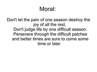 Moral:  Don't let the pain of one season destroy the joy of all the rest.  Don't judge life by one difficult season. Persevere through the difficult patches and better times are sure to come some time or later   