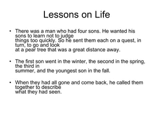 Lessons on Life  There was a man who had four sons. He wanted his sons to learn not to judge things too quickly. So he sent them each on a quest, in turn, to go and look  at a pear tree that was a great distance away. The first son went in the winter, the second in the spring, the third in summer, and the youngest son in the fall. When they had all gone and come back, he called them together to describe  what they had seen. 
