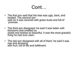 Cont… The first son said that the tree was ugly, bent, and twisted. The second son said no it was covered with green buds and full of  promise. The third son disagreed; he said it was laden with blossoms that smelled so sweet and looked so beautiful, it was the most graceful thing he had ever seen. The last son disagreed with all of them; he said it was ripe and drooping with fruit, full of life and fulfillment. 