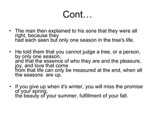Cont… The man then explained to his sons that they were all right, because they had each seen but only one season in the tree's life. He told them that you cannot judge a tree, or a person, by only one season, and that the essence of who they are and the pleasure, joy, and love that come from that life can only be measured at the end, when all the seasons  are up. If you give up when it's winter, you will miss the promise of your spring, the beauty of your summer, fulfillment of your fall.  