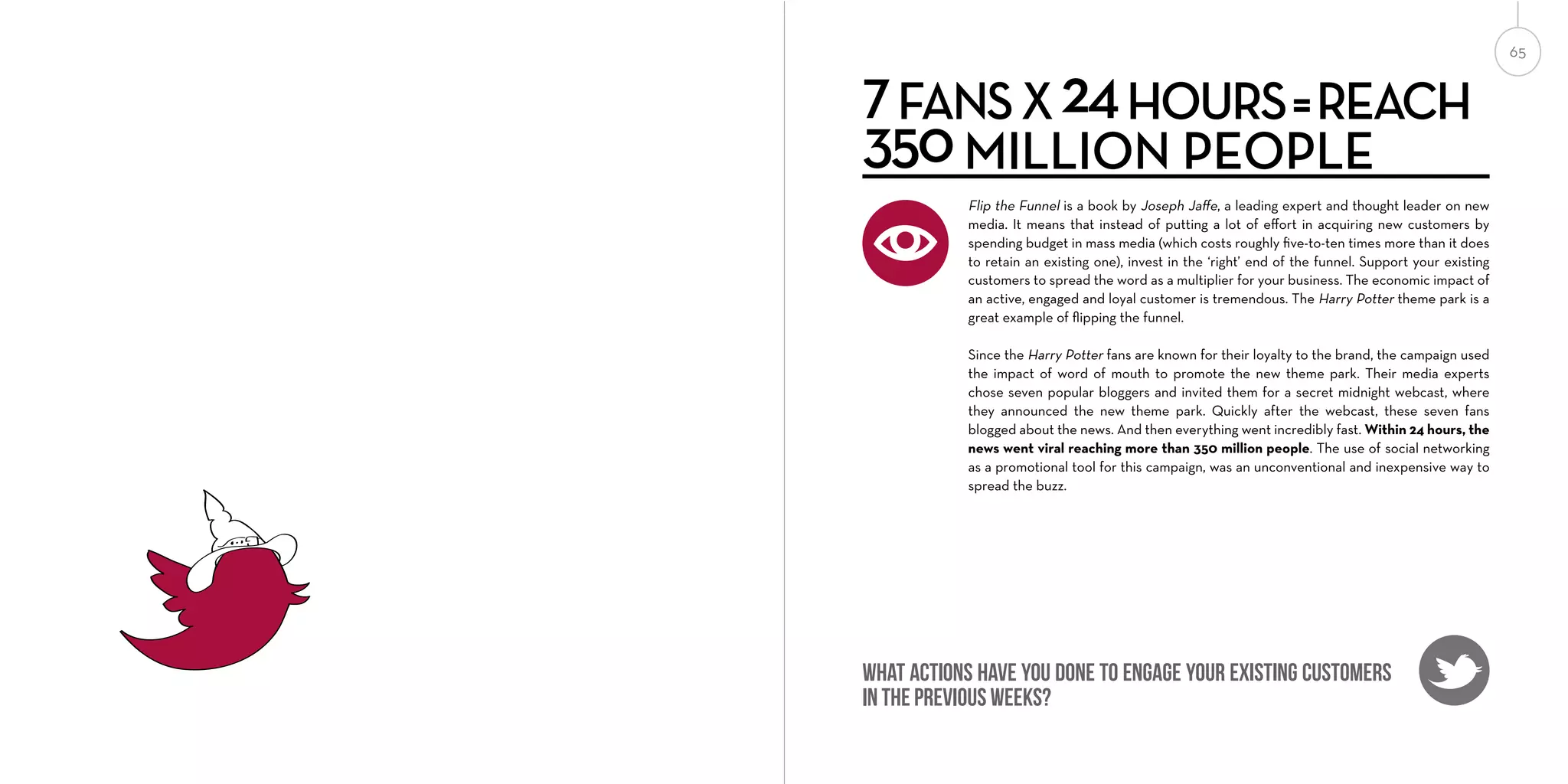 7 FANS X 24 HOURS = REACH
350 MILLION PEOPLE
Flip the Funnel is a book by Joseph Jaﬀe, a leading expert and thought leader on new
media. It means that instead of putting a lot of eﬀort in acquiring new customers by
spending budget in mass media (which costs roughly ﬁve-to-ten times more than it does
to retain an existing one), invest in the ‘right’ end of the funnel. Support your existing
customers to spread the word as a multiplier for your business. The economic impact of
an active, engaged and loyal customer is tremendous. The Harry Potter theme park is a
great example of ﬂipping the funnel.
Since the Harry Potter fans are known for their loyalty to the brand, the campaign used
the impact of word of mouth to promote the new theme park. Their media experts
chose seven popular bloggers and invited them for a secret midnight webcast, where
they announced the new theme park. Quickly after the webcast, these seven fans
blogged about the news. And then everything went incredibly fast. Within 24 hours, the
news went viral reaching more than 350 million people. The use of social networking
as a promotional tool for this campaign, was an unconventional and inexpensive way to
spread the buzz.

What actions have you done to engage your existing customers
in the previous weeks?

65

 