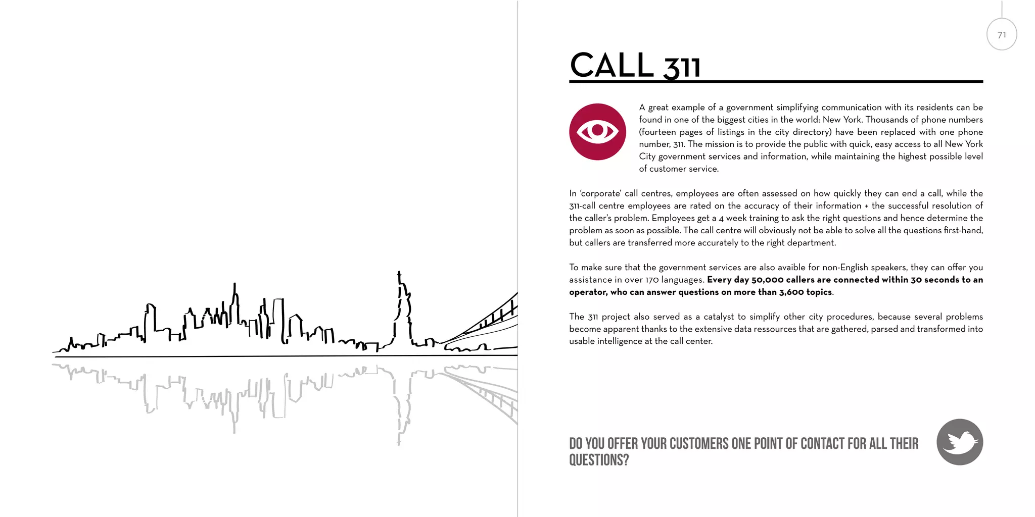 71

CALL 311
A great example of a government simplifying communication with its residents can be
found in one of the biggest cities in the world: New York. Thousands of phone numbers
(fourteen pages of listings in the city directory) have been replaced with one phone
number, 311. The mission is to provide the public with quick, easy access to all New York
City government services and information, while maintaining the highest possible level
of customer service.
In ‘corporate’ call centres, employees are often assessed on how quickly they can end a call, while the
311-call centre employees are rated on the accuracy of their information + the successful resolution of
the caller’s problem. Employees get a 4 week training to ask the right questions and hence determine the
problem as soon as possible. The call centre will obviously not be able to solve all the questions ﬁrst-hand,
but callers are transferred more accurately to the right department.
To make sure that the government services are also avaible for non-English speakers, they can oﬀer you
assistance in over 170 languages. Every day 50,000 callers are connected within 30 seconds to an
operator, who can answer questions on more than 3,600 topics.
The 311 project also served as a catalyst to simplify other city procedures, because several problems
become apparent thanks to the extensive data ressources that are gathered, parsed and transformed into
usable intelligence at the call center.

Do you offer your customers one point of contact for all their
questions?

 