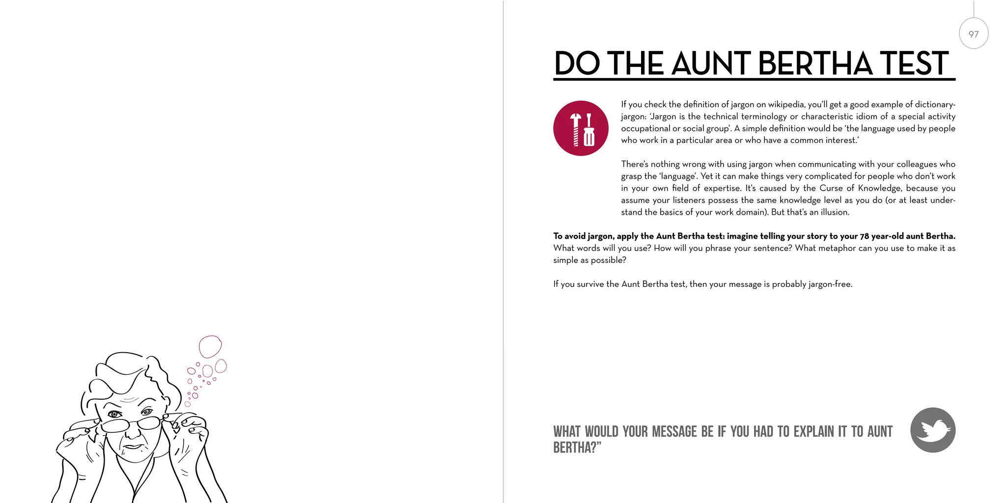 97

DO THE AUNT BERTHA TEST
If you check the deﬁnition of jargon on wikipedia, you’ll get a good example of dictionaryjargon: ‘Jargon is the technical terminology or characteristic idiom of a special activity
occupational or social group’. A simple deﬁnition would be ‘the language used by people
who work in a particular area or who have a common interest.’
There’s nothing wrong with using jargon when communicating with your colleagues who
grasp the ‘language’. Yet it can make things very complicated for people who don’t work
in your own ﬁeld of expertise. It’s caused by the Curse of Knowledge, because you
assume your listeners possess the same knowledge level as you do (or at least understand the basics of your work domain). But that’s an illusion.
To avoid jargon, apply the Aunt Bertha test: imagine telling your story to your 78 year-old aunt Bertha.
What words will you use? How will you phrase your sentence? What metaphor can you use to make it as
simple as possible?
If you survive the Aunt Bertha test, then your message is probably jargon-free.

What would your message be if you had to explain it to Aunt
Bertha?”

 