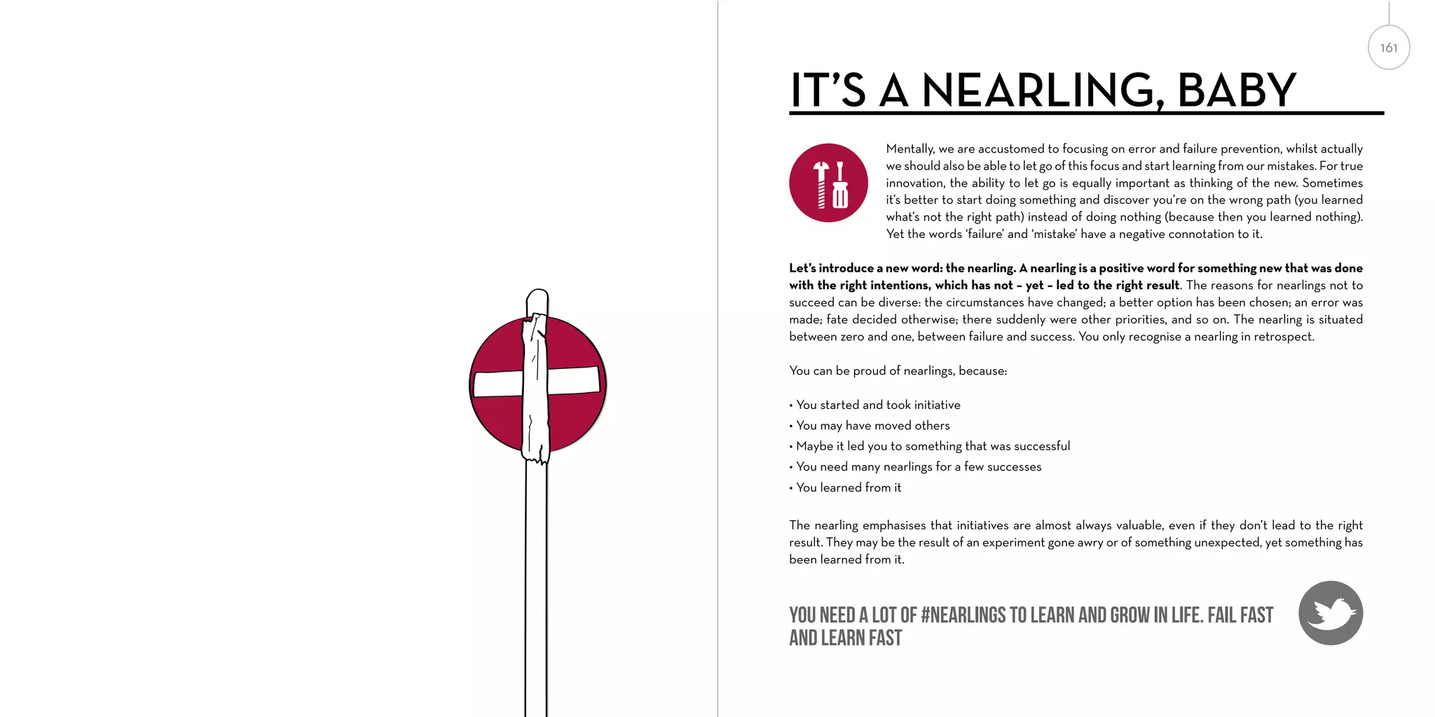 161

IT’S A NEARLING, BABY
Mentally, we are accustomed to focusing on error and failure prevention, whilst actually
we should also be able to let go of this focus and start learning from our mistakes. For true
innovation, the ability to let go is equally important as thinking of the new. Sometimes
it’s better to start doing something and discover you’re on the wrong path (you learned
what’s not the right path) instead of doing nothing (because then you learned nothing).
Yet the words ‘failure’ and ‘mistake’ have a negative connotation to it.
Let’s introduce a new word: the nearling. A nearling is a positive word for something new that was done
with the right intentions, which has not – yet – led to the right result. The reasons for nearlings not to
succeed can be diverse: the circumstances have changed; a better option has been chosen; an error was
made; fate decided otherwise; there suddenly were other priorities, and so on. The nearling is situated
between zero and one, between failure and success. You only recognise a nearling in retrospect.
You can be proud of nearlings, because:
• You started and took initiative
• You may have moved others
• Maybe it led you to something that was successful
• You need many nearlings for a few successes
• You learned from it
The nearling emphasises that initiatives are almost always valuable, even if they don’t lead to the right
result. They may be the result of an experiment gone awry or of something unexpected, yet something has
been learned from it.

You need a lot of #nearlings to learn and grow in life. Fail fast
and learn fast

 