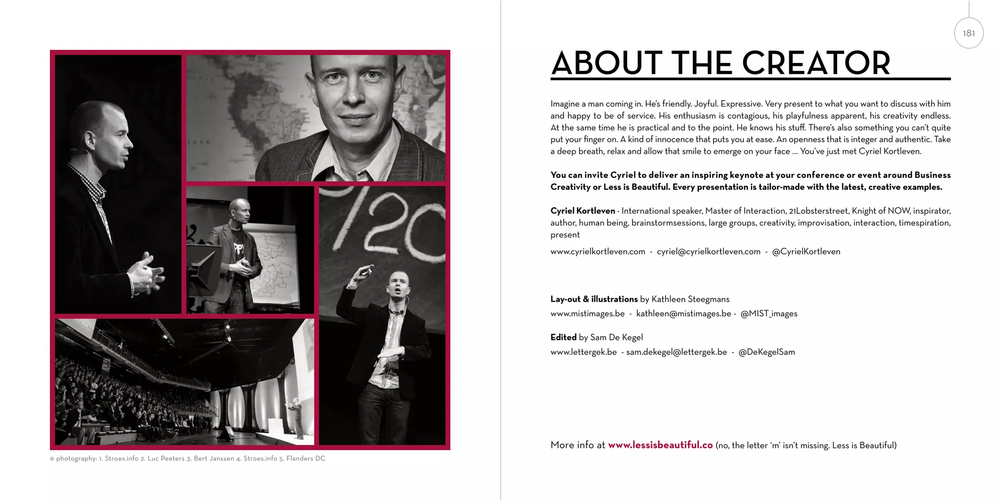 181

ABOUT THE CREATOR
Imagine a man coming in. He’s friendly. Joyful. Expressive. Very present to what you want to discuss with him
and happy to be of service. His enthusiasm is contagious, his playfulness apparent, his creativity endless.
At the same time he is practical and to the point. He knows his stuﬀ. There’s also something you can’t quite
put your ﬁnger on. A kind of innocence that puts you at ease. An openness that is integer and authentic. Take
a deep breath, relax and allow that smile to emerge on your face … You’ve just met Cyriel Kortleven.
You can invite Cyriel to deliver an inspiring keynote at your conference or event around Business
Creativity or Less is Beautiful. Every presentation is tailor-made with the latest, creative examples.
Cyriel Kortleven - International speaker, Master of Interaction, 21Lobsterstreet, Knight of NOW, inspirator,
author, human being, brainstormsessions, large groups, creativity, improvisation, interaction, timespiration,
present
www.cyrielkortleven.com - cyriel@cyrielkortleven.com - @CyrielKortleven

Lay-out & illustrations by Kathleen Steegmans
www.mistimages.be - kathleen@mistimages.be - @MIST_images
Edited by Sam De Kegel
www.lettergek.be - sam.dekegel@lettergek.be - @DeKegelSam

CYRIEL

KATHLEEN

SAM
More info at www.lessisbeautiful.co (no, the letter ‘m’ isn’t missing. Less is Beautiful)

© photography: 1. Stroes.info 2. Luc Peeters 3. Bert Janssen 4. Stroes.info 5. Flanders DC

 