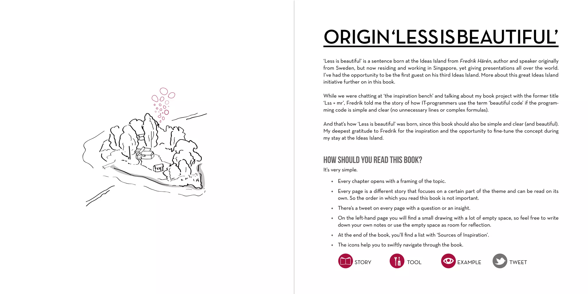 ORIGIN ‘LESS IS BEAUTIFUL’
‘Less is beautiful’ is a sentence born at the Ideas Island from Fredrik Härén, author and speaker originally
from Sweden, but now residing and working in Singapore, yet giving presentations all over the world.
I’ve had the opportunity to be the ﬁrst guest on his third Ideas Island. More about this great Ideas Island
initiative further on in this book.
While we were chatting at ‘the inspiration bench’ and talking about my book project with the former title
‘Lss = mr’, Fredrik told me the story of how IT-programmers use the term ‘beautiful code’ if the programming code is simple and clear (no unnecessary lines or complex formulas).
And that’s how ‘Less is beautiful’ was born, since this book should also be simple and clear (and beautiful).
My deepest gratitude to Fredrik for the inspiration and the opportunity to ﬁne-tune the concept during
my stay at the Ideas Island.

How should you read this book?
It’s very simple.
+ Every chapter opens with a framing of the topic.
+ Every page is a diﬀerent story that focuses on a certain part of the theme and can be read on its
own. So the order in which you read this book is not important.
+ There’s a tweet on every page with a question or an insight.
+ On the left-hand page you will ﬁnd a small drawing with a lot of empty space, so feel free to write
down your own notes or use the empty space as room for reﬂection.
+ At the end of the book, you’ll ﬁnd a list with ‘Sources of Inspiration’.
+ The icons help you to swiftly navigate through the book.
STORY

TOOL

EXAMPLE

TWEET

 