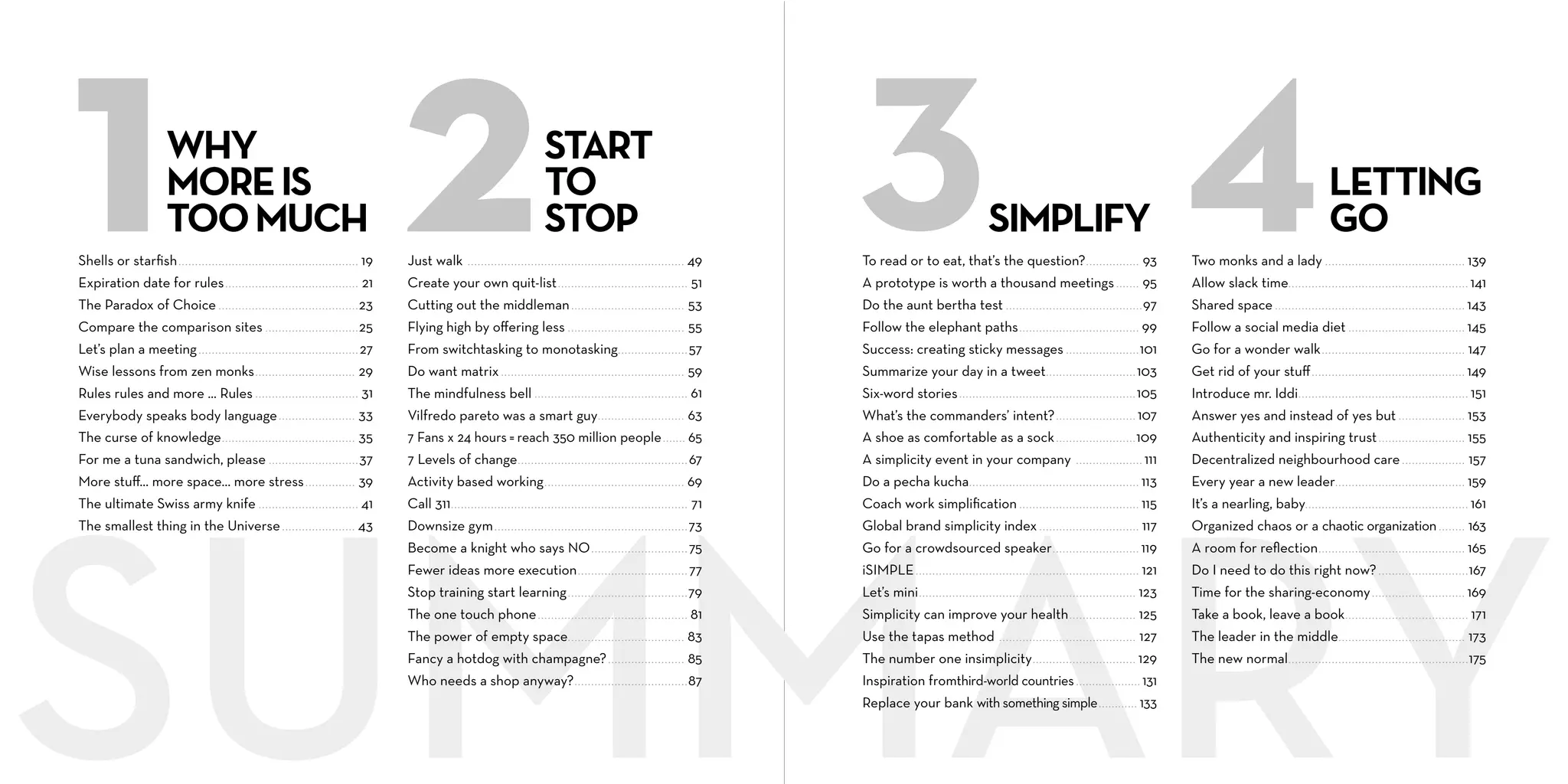 WHY
MORE IS
TOO MUCH

START
TO
STOP

SIMPLIFY

LETTING
GO

Shells or starﬁsh ..................................................... . 19

Just walk

49

To read or to eat, that’s the question? . . . . . . . . . . . . . . . . 93

Two monks and a lady . . . . . . . . . . . . . . . . . . . . . . . . . . . ............... 139

Expiration date for rules ....................................... . 21

Create your own quit-list . . . . . . . . . . . . . . . . . . . . . . . . . . . . . . . . . . . . . . . 51

A prototype is worth a thousand meetings . . . . . . . 95

Allow slack time. . . . . . . . . . . . . . . . . . . . . . . . . . . . . . . . . . . . . . ................ 141

The Paradox of Choice ......................................... . 23

Cutting out the middleman . . . . . . . . . . . . . . . . . . . . . . . . . . . . . . . . . . 53

Do the aunt bertha test . . . . . . . . . . . . . . . . . . . . . . . . . . . . . . . . . . . . . . . . . 97

Shared space . . . . . . . . . . . . . . . . . . . . . . . . . . . . . . . . . . . . . . . . . . ............... 143

Compare the comparison sites ........................... . 25

Flying high by oﬀering less . . . . . . . . . . . . . . . . . . . . . . . . . . . . . . . . . . . 55

Follow the elephant paths . . . . . . . . . . . . . . . . . . . . . . . . . . . . . . . . . . . . 99

Follow a social media diet . . . . . . . . . . . . . . . . . . . . ............... 145

Let’s plan a meeting ............................................... . 27

From switchtasking to monotasking. . . . . . . . . . . . . . . . . . . . . 57

Success: creating sticky messages . . . . . . . . . . . . . . . . . . . . . . 101

Go for a wonder walk . . . . . . . . . . . . . . . . . . . . . . . . . . . . ............... 147

Wise lessons from zen monks .............................. 29

Do want matrix . . . . . . . . . . . . . . . . . . . . . . . . . . . . . . . . . . . . . . . . . . . . . . . . . . . . . . . 59

Summarize your day in a tweet . . . . . . . . . . . . . . . . . . . . . . . . . . . 103

Get rid of your stuﬀ . . . . . . . . . . . . . . . . . . . . . . . . . . . . . . . ............... 149

Rules rules and more ... Rules .............................. . 31

The mindfulness bell . . . . . . . . . . . . . . . . . . . . . . . . . . . . . . . . . . . . . . . . . . . . . . 61

Six-word stories . . . . . . . . . . . . . . . . . . . . . . . . . . . . . . . . . . . . . . . . . . . . . . . . . . . . . 105

Introduce mr. Iddi . . . . . . . . . . . . . . . . . . . . . . . . . . . . . . . . . . . ................ 151

Everybody speaks body language ....................... 33

Vilfredo pareto was a smart guy . . . . . . . . . . . . . . . . . . . . . . . . . . 63

What’s the commanders’ intent? . . . . . . . . . . . . . . . . . . . . . . . . 107

Answer yes and instead of yes but . . . . . ............... 153

The curse of knowledge ........................................ 35

7 Fans x 24 hours = reach 350 million people ....... 65

A shoe as comfortable as a sock . . . . . . . . . . . . . . . . . . . . . . . . 109

Authenticity and inspiring trust . . . . . . . . . . . ............... 155

For me a tuna sandwich, please .......................... . 37

7 Levels of change . . . . . . . . . . . . . . . . . . . . . . . . . . . . . . . . . . . . . . . . . . . . . . . . . . . 67

A simplicity event in your company

. . . . . . . . . . . . . . . . . . . . 111

Decentralized neighbourhood care . . . . ............... 157

More stuﬀ… more space… more stress ............... 39

Activity based working . . . . . . . . . . . . . . . . . . . . . . . . . . . . . . . . . . . . . . . . . . 69

Do a pecha kucha. . . . . . . . . . . . . . . . . . . . . . . . . . . . . . . . . . . . . . . . . . . . . . . . . . . 113

Every year a new leader. . . . . . . . . . . . . . . . . . . . . . . . ............... 159

The ultimate Swiss army knife ............................. . 41

Call 311 . . . . . . . . . . . . . . . . . . . . . . . . . . . . . . . . . . . . . . . . . . . . . . . . . . . . . . . . . . . . . . . . . . . . . . . 71

Coach work simpliﬁcation . . . . . . . . . . . . . . . . . . . . . . . . . . . . . . . . . . . . 115

It’s a nearling, baby. . . . . . . . . . . . . . . . . . . . . . . . . . . . . . . . . ................ 161

The smallest thing in the Universe ...................... 43

Downsize gym . . . . . . . . . . . . . . . . . . . . . . . . . . . . . . . . . . . . . . . . . . . . . . . . . . . . . . . . . . 73

Global brand simplicity index . . . . . . . . . . . . . . . . . . . . . . . . . . . . . . 117

Organized chaos or a chaotic organization ........ 163

Become a knight who says NO . . . . . . . . . . . . . . . . . . . . . . . . . . . . . 75

Go for a crowdsourced speaker . . . . . . . . . . . . . . . . . . . . . . . . . . 119

A room for reﬂection . . . . . . . . . . . . . . . . . . . . . . . . . . . . . ............... 165

Fewer ideas more execution . . . . . . . . . . . . . . . . . . . . . . . . . . . . . . . . . 77

iSIMPLE . . . . . . . . . . . . . . . . . . . . . . . . . . . . . . . . . . . . . . . . . . . . . . . . . . . . . . . . . . . . . . . . . . . 121

Do I need to do this right now? . . . . . . . . . . . ................ 167

Stop training start learning . . . . . . . . . . . . . . . . . . . . . . . . . . . . . . . . . . . . 79

Let’s mini . . . . . . . . . . . . . . . . . . . . . . . . . . . . . . . . . . . . . . . . . . . . . . . . . . . . . . . . . . . . . . . . . 123

Time for the sharing-economy . . . . . . . . . . . . . ............... 169

The one touch phone . . . . . . . . . . . . . . . . . . . . . . . . . . . . . . . . . . . . . . . . . . . . . 81

Simplicity can improve your health . . . . . . . . . . . . . . . . . . . . 125

Take a book, leave a book . . . . . . . . . . . . . . . . . . . . . ................ 171

The power of empty space. . . . . . . . . . . . . . . . . . . . . . . . . . . . . . . . . . . 83

Use the tapas method

127

The leader in the middle. . . . . . . . . . . . . . . . . . . . . . . ............... 173

Fancy a hotdog with champagne? . . . . . . . . . . . . . . . . . . . . . . . 85

The number one insimplicity . . . . . . . . . . . . . . . . . . . . . . . . . . . . . . . 129

The new normal . . . . . . . . . . . . . . . . . . . . . . . . . . . . . . . . . . . . . . ................ 175

Who needs a shop anyway? . . . . . . . . . . . . . . . . . . . . . . . . . . . . . . . . . . 87

Inspiration fromthird-world countries .................... 131

.................................................................

.........................................

Replace your bank with something simple ............ 133

 