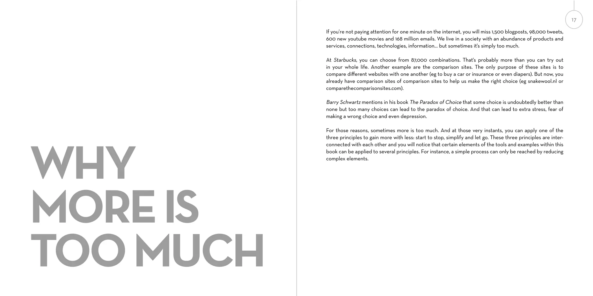 17
If you’re not paying attention for one minute on the internet, you will miss 1,500 blogposts, 98,000 tweets,
600 new youtube movies and 168 million emails. We live in a society with an abundance of products and
services, connections, technologies, information... but sometimes it’s simply too much.
At Starbucks, you can choose from 87,000 combinations. That’s probably more than you can try out
in your whole life. Another example are the comparison sites. The only purpose of these sites is to
compare diﬀerent websites with one another (eg to buy a car or insurance or even diapers). But now, you
already have comparison sites of comparison sites to help us make the right choice (eg snakewool.nl or
comparethecomparisonsites.com).

Barry Schwartz mentions in his book The Paradox of Choice that some choice is undoubtedly better than
none but too many choices can lead to the paradox of choice. And that can lead to extra stress, fear of
making a wrong choice and even depression.

WHY
MORE IS
TOO MUCH

For those reasons, sometimes more is too much. And at those very instants, you can apply one of the
three principles to gain more with less: start to stop, simplify and let go. These three principles are interconnected with each other and you will notice that certain elements of the tools and examples within this
book can be applied to several principles. For instance, a simple process can only be reached by reducing
complex elements.

 