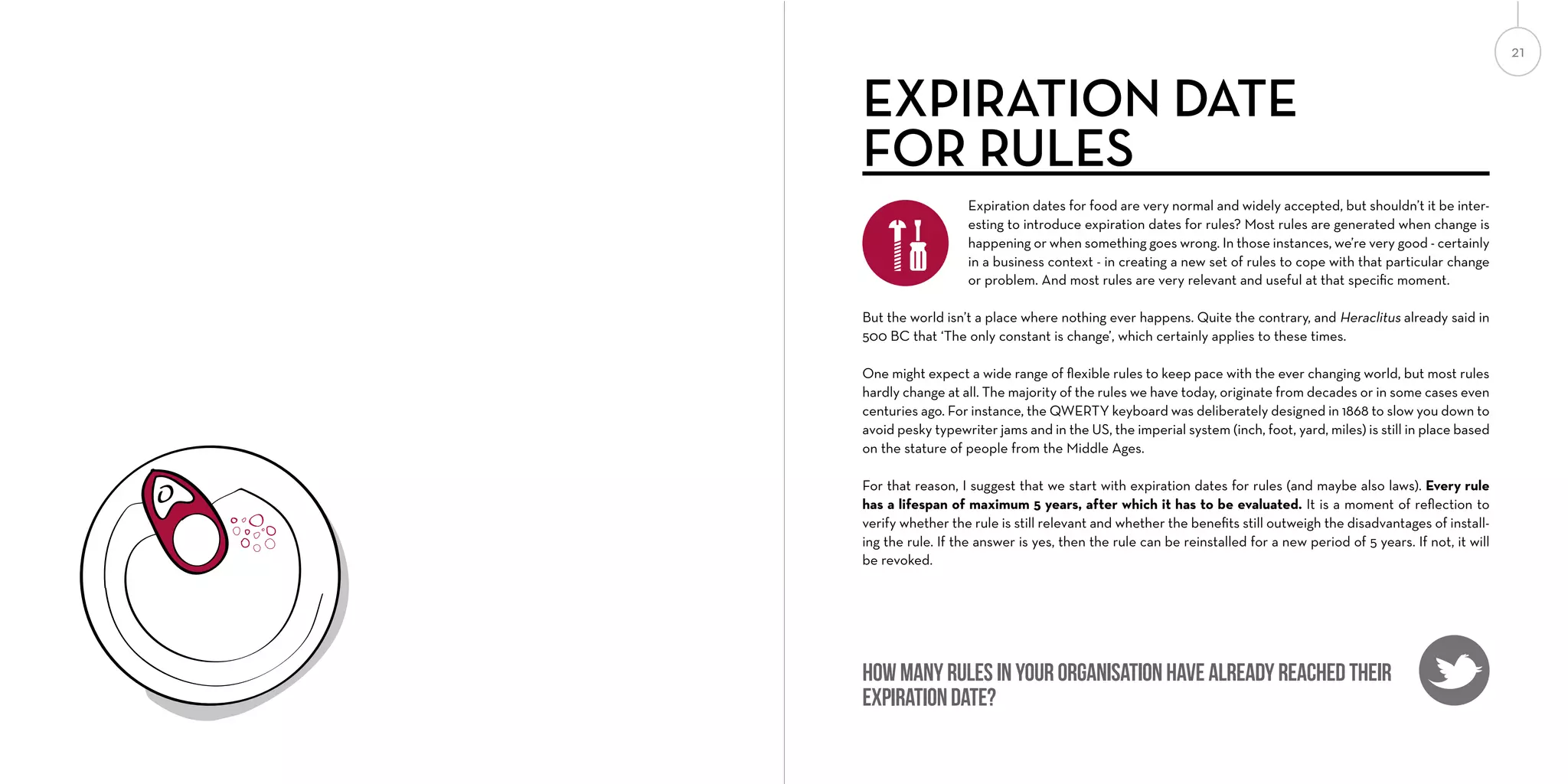 21

EXPIRATION DATE
FOR RULES
Expiration dates for food are very normal and widely accepted, but shouldn’t it be interesting to introduce expiration dates for rules? Most rules are generated when change is
happening or when something goes wrong. In those instances, we’re very good - certainly
in a business context - in creating a new set of rules to cope with that particular change
or problem. And most rules are very relevant and useful at that speciﬁc moment.
But the world isn’t a place where nothing ever happens. Quite the contrary, and Heraclitus already said in
500 BC that ‘The only constant is change’, which certainly applies to these times.
One might expect a wide range of ﬂexible rules to keep pace with the ever changing world, but most rules
hardly change at all. The majority of the rules we have today, originate from decades or in some cases even
centuries ago. For instance, the QWERTY keyboard was deliberately designed in 1868 to slow you down to
avoid pesky typewriter jams and in the US, the imperial system (inch, foot, yard, miles) is still in place based
on the stature of people from the Middle Ages.
For that reason, I suggest that we start with expiration dates for rules (and maybe also laws). Every rule
has a lifespan of maximum 5 years, after which it has to be evaluated. It is a moment of reﬂection to
verify whether the rule is still relevant and whether the beneﬁts still outweigh the disadvantages of installing the rule. If the answer is yes, then the rule can be reinstalled for a new period of 5 years. If not, it will
be revoked.

How many rules in your organisation have already reached their
expiration date?

 