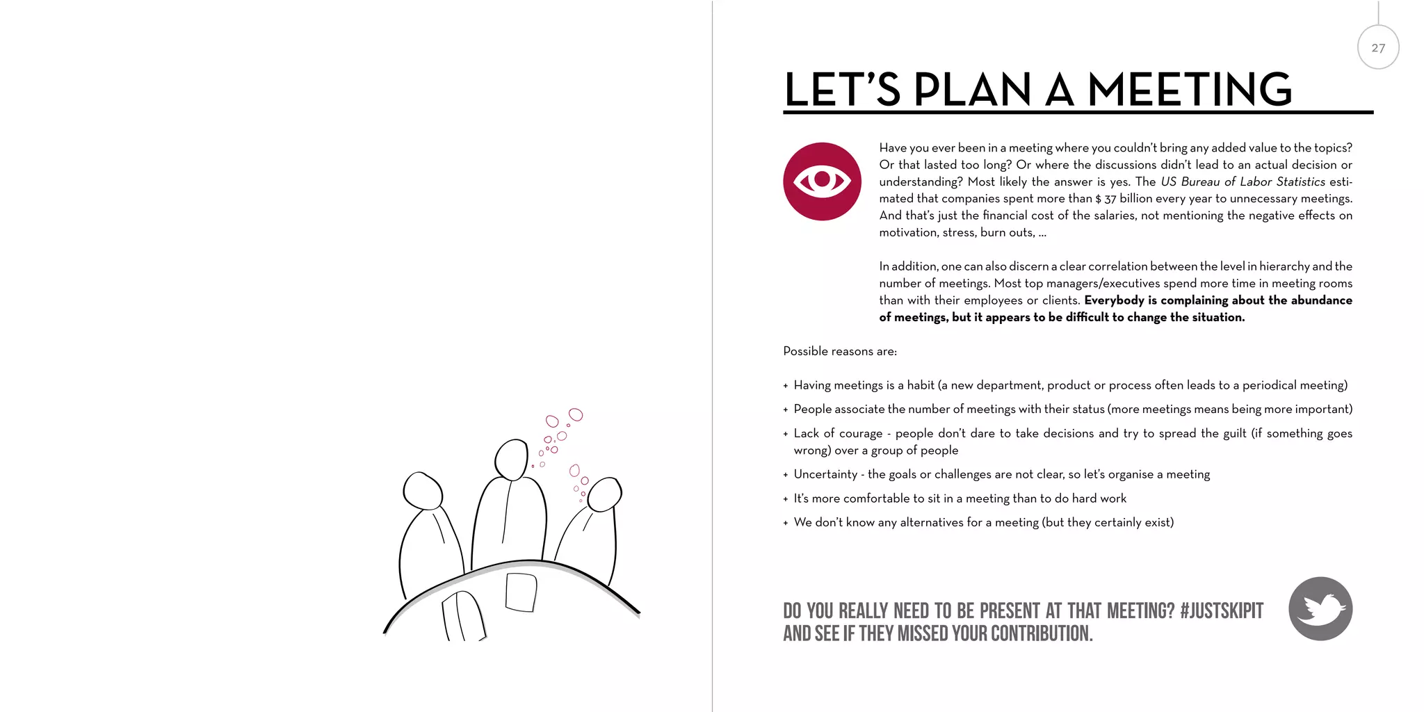 27

LET’S PLAN A MEETING
Have you ever been in a meeting where you couldn’t bring any added value to the topics?
Or that lasted too long? Or where the discussions didn’t lead to an actual decision or
understanding? Most likely the answer is yes. The US Bureau of Labor Statistics estimated that companies spent more than $ 37 billion every year to unnecessary meetings.
And that’s just the ﬁnancial cost of the salaries, not mentioning the negative eﬀects on
motivation, stress, burn outs, …
In addition, one can also discern a clear correlation between the level in hierarchy and the
number of meetings. Most top managers/executives spend more time in meeting rooms
than with their employees or clients. Everybody is complaining about the abundance
of meetings, but it appears to be diﬃcult to change the situation.
Possible reasons are:
+ Having meetings is a habit (a new department, product or process often leads to a periodical meeting)
+ People associate the number of meetings with their status (more meetings means being more important)
+ Lack of courage - people don’t dare to take decisions and try to spread the guilt (if something goes
wrong) over a group of people
+ Uncertainty - the goals or challenges are not clear, so let’s organise a meeting
+ It’s more comfortable to sit in a meeting than to do hard work
+ We don’t know any alternatives for a meeting (but they certainly exist)

Do you really need to be present at that meeting? #justskipit
and see if they missed your contribution.

 
