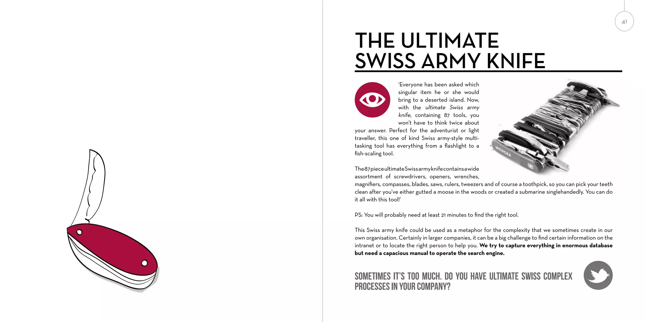 41

THE ULTIMATE
SWISS ARMY KNIFE
‘Everyone has been asked which
singular item he or she would
bring to a deserted island. Now,
with the ultimate Swiss army
knife, containing 87 tools, you
won’t have to think twice about
your answer. Perfect for the adventurist or light
traveller, this one of kind Swiss army-style multitasking tool has everything from a ﬂashlight to a
ﬁsh-scaling tool.
The 87 piece ultimate Swiss army knife contains a wide
assortment of screwdrivers, openers, wrenches,
magniﬁers, compasses, blades, saws, rulers, tweezers and of course a toothpick, so you can pick your teeth
clean after you’ve either gutted a moose in the woods or created a submarine singlehandedly. You can do
it all with this tool!’
PS: You will probably need at least 21 minutes to ﬁnd the right tool.
This Swiss army knife could be used as a metaphor for the complexity that we sometimes create in our
own organisation. Certainly in larger companies, it can be a big challenge to ﬁnd certain information on the
intranet or to locate the right person to help you. We try to capture everything in enormous database
but need a capacious manual to operate the search engine.

Sometimes it’s too much. Do you have Ultimate Swiss complex
processes in your company?

 