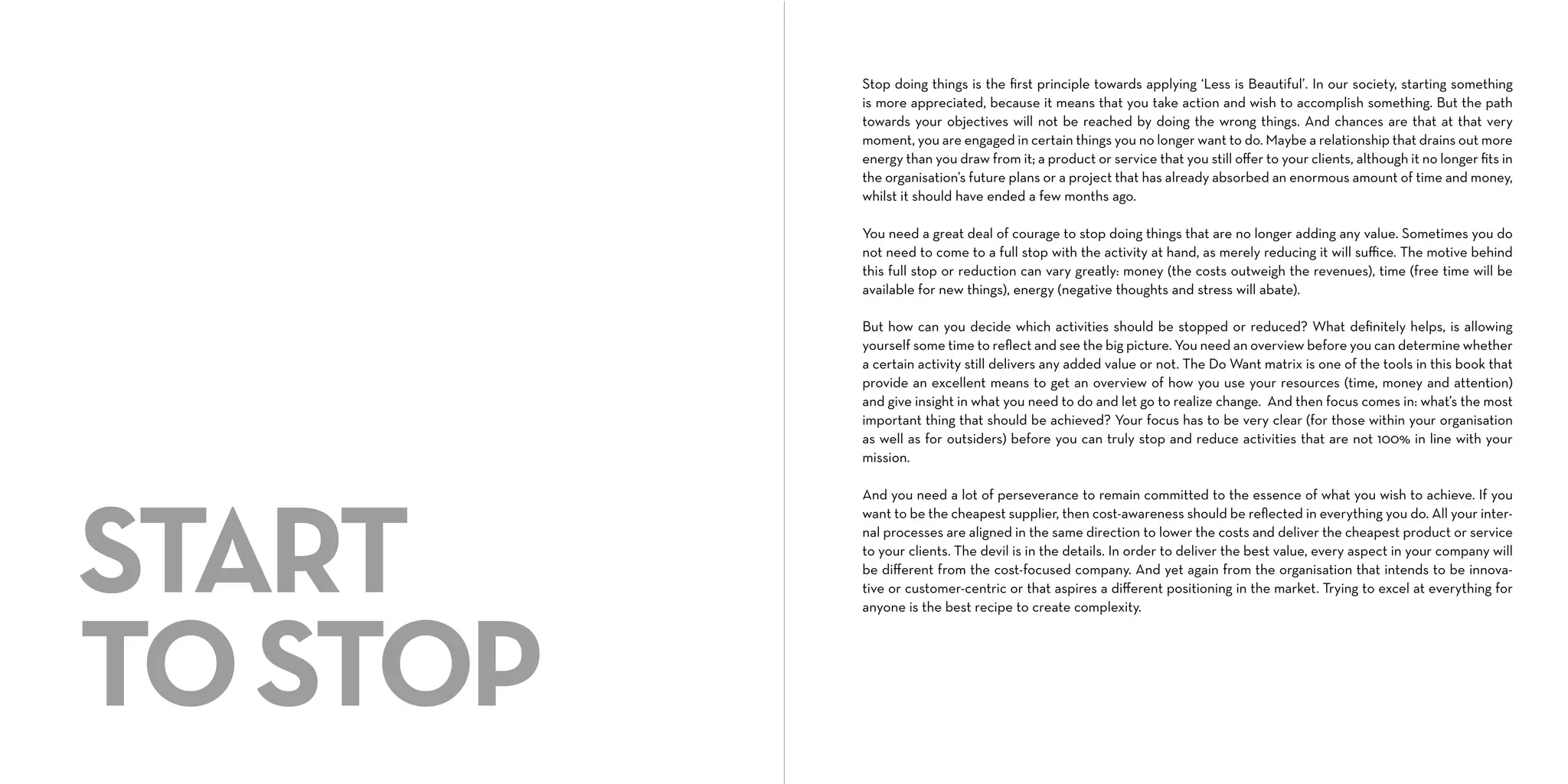 Stop doing things is the ﬁrst principle towards applying ‘Less is Beautiful’. In our society, starting something
is more appreciated, because it means that you take action and wish to accomplish something. But the path
towards your objectives will not be reached by doing the wrong things. And chances are that at that very
moment, you are engaged in certain things you no longer want to do. Maybe a relationship that drains out more
energy than you draw from it; a product or service that you still oﬀer to your clients, although it no longer ﬁts in
the organisation’s future plans or a project that has already absorbed an enormous amount of time and money,
whilst it should have ended a few months ago.
You need a great deal of courage to stop doing things that are no longer adding any value. Sometimes you do
not need to come to a full stop with the activity at hand, as merely reducing it will suﬃce. The motive behind
this full stop or reduction can vary greatly: money (the costs outweigh the revenues), time (free time will be
available for new things), energy (negative thoughts and stress will abate).
But how can you decide which activities should be stopped or reduced? What deﬁnitely helps, is allowing
yourself some time to reﬂect and see the big picture. You need an overview before you can determine whether
a certain activity still delivers any added value or not. The Do Want matrix is one of the tools in this book that
provide an excellent means to get an overview of how you use your resources (time, money and attention)
and give insight in what you need to do and let go to realize change. And then focus comes in: what’s the most
important thing that should be achieved? Your focus has to be very clear (for those within your organisation
as well as for outsiders) before you can truly stop and reduce activities that are not 100% in line with your
mission.

START
TO STOP

And you need a lot of perseverance to remain committed to the essence of what you wish to achieve. If you
want to be the cheapest supplier, then cost-awareness should be reﬂected in everything you do. All your internal processes are aligned in the same direction to lower the costs and deliver the cheapest product or service
to your clients. The devil is in the details. In order to deliver the best value, every aspect in your company will
be diﬀerent from the cost-focused company. And yet again from the organisation that intends to be innovative or customer-centric or that aspires a diﬀerent positioning in the market. Trying to excel at everything for
anyone is the best recipe to create complexity.

 