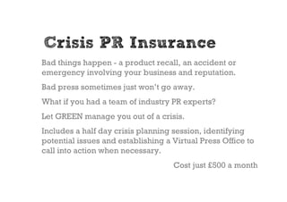 Crisis PR Insurance
Bad things happen - a product recall, an accident or
emergency involving your business and reputation.
Bad press sometimes just won’t go away.
What if you had a team of industry PR experts?
Let GREEN manage you out of a crisis.
Includes a half day crisis planning session, identifying
potential issues and establishing a Virtual Press Office to
call into action when necessary.
                                    Cost just £500 a month
 