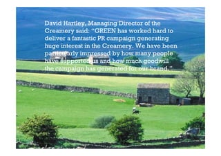 David Hartley, Managing Director of the
Creamery said: “GREEN has worked hard to
deliver a fantastic PR campaign generating
huge interest in the Creamery. We have been
particularly impressed by how many people
have supported us and how much goodwill
the campaign has generated for our brand.”
 