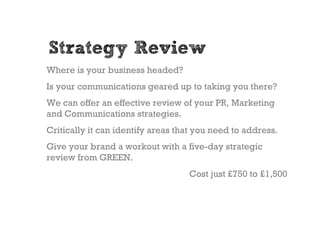 Strategy Review
Where is your business headed?
Is your communications geared up to taking you there?
We can offer an effective review of your PR, Marketing
and Communications strategies.
Critically it can identify areas that you need to address.
Give your brand a workout with a five-day strategic
review from GREEN.
                                   Cost just £750 to £1,500
 