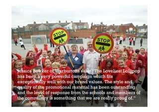 Jessica Bowker of Warburtons said: “The Loveliest Lollipop
has been a very powerful campaign which fits
exceptionally well with our brand values. The style and
quality of the promotional material has been outstanding
and the level of response from the schools and members of
the community is something that we are really proud of.”
 