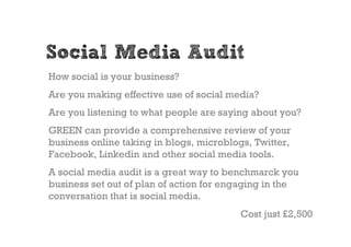 Social Media Audit
How social is your business?
Are you making effective use of social media?
Are you listening to what people are saying about you?
GREEN can provide a comprehensive review of your
business online taking in blogs, microblogs, Twitter,
Facebook, Linkedin and other social media tools.
A social media audit is a great way to benchmarck you
business set out of plan of action for engaging in the
conversation that is social media.
                                          Cost just £2,500
 
