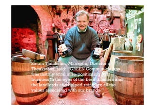 Simon Theakston, Managing Director of
Theakstons, said: “GREEN Communications
was instrumental in re-positioning our
business in the eyes of the beer drinkers and
the landlords and helped reinforce all the
values associated with our brands.”
 